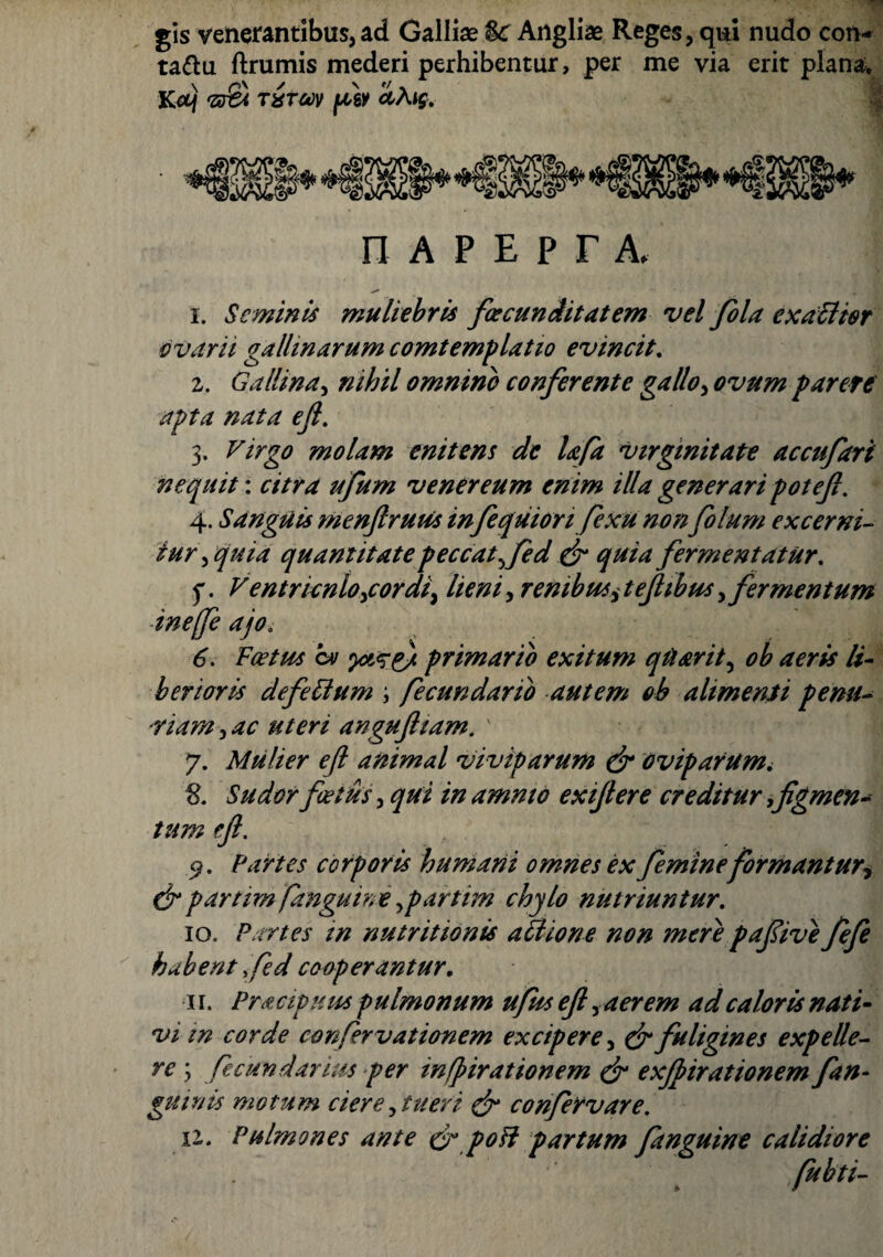 gis venerantibus,ad Galliae %c Angliae Reges, qui nudo con- ta&u ftrumis mederi perhibentur, per me via erit plana, Kct) 'zr£t lirm pw cchig. n a p e p r a, i. Seminis muliebris fcecunditatem vel fiola exaciter ovarii gallinarum comtemplatio evincit. z. Gallina, nihil omnino conferente gallo, ovum far ere apta nata eft. 3. Virgo molam enitens de lafa virginitate accufari nequit: citra ufum venereum enim illa generari poteft. 4. Sanguis menftruus in fequiorifexu non filum excerni¬ tur , quia quantitate peccat fied & quia fermentatur. f. Ventricnloicordii lieni, renibus, teftibus, fermentum inejfe ajo. 6. Foetus cv primario exitum qtiarit, li¬ berioris defelium ; fecundarib autem oh alimenti penu¬ riam , angufttam. ' 7. Mulier eft animal viviparum & oviparum. 8. Sudor foetus, ^//2 amnio exijlere creditur figmen¬ tum eft. 9. Partes corporis humani omnes ex femineformant ur? drpartim fanguine,partim chylo nutriuntur. 10. Partes in nutritionis ali 10ne non mere pafiive fefe habent fed cooperantur. 11. Pracipuus pulmonum ufus eft y aer em ad caloris nati¬ vi in corde confirvationem excipere, & fuligines expelle¬ re ; ficundarius per infpirationem dr exjpirationem fin¬ gimus motum ciere, tueri & confiervare. n. Pulmones ante & poli partum finguine calidiore
