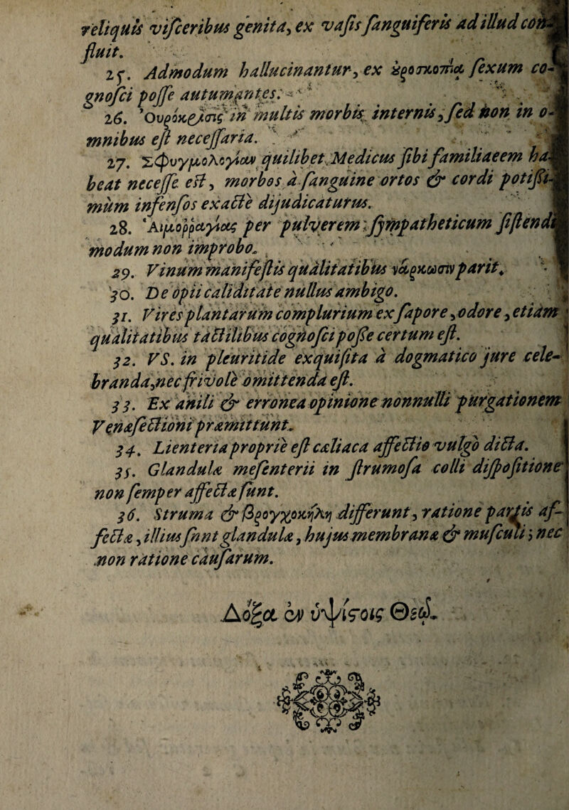 reliquis fi*4**' „ r „ 2f. Admodum haUucinanturyex i^oxoTna fexum co*k gnojci pojfe autumantes J 16. 'o\}fae)<nf w multis morbk, internis jfei kon in oM nimbus ejt neceffaria. • fl 27. ztpvyjuoAc^icM quilibet Medicus Jibi familiaeem ham beat necejfe esi, morbos d fanguine ortos & cordi potifiM mum infenfos ex aci e dijudicaturus. ■ 28. ‘aijtoppctyixs per pulverem ijympatheticum fiflendtm modum non improbo: 29. Vinum manifeflis qualitatibus yagycocoiv par it. j Z> £caliditate nullus ambigo. $i. Vires plantarum complurium exfapore yodore y etiam c /2. VS. in pleuritide exquifita d dogmatico jure cele¬ branda jiec frivole omittenda ejl. /r Ex *#/// ^ erronea opinione nonnulli purgationem V en afeftionipr amittunt. 34, Lienteria proprie ejl caliaca ajfettio vulgo ditia. $f. Glandula mefenterii in flrumofa colli dijfofitione non femper ajfetla funt. 3 6. Struma dr figoyxoKviXq differunt, ratione parjds af~ J fdia , illiusfnnt glandula, hujut membrana & mufcuti > nec .non ratione caufarum. vi/ceribut genita, ex vajisfanguiferU ad illud co ©2&L