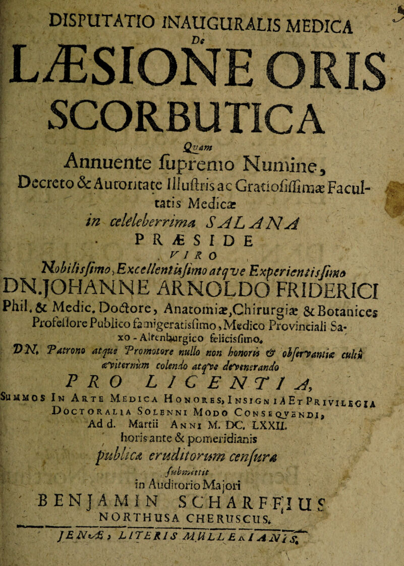 DISPUTATIO INAUGURALIS MEDICA De LUSIONE ORIS SCORBUTICA Qvam Annuente Jfupremo Numine, Decreto & Auroritate illuftrisac Gratiofiffim* Facul¬ tatis Medica: in celdebemma, S AL AN A PRfSIDE .VIRO HobilisfimoyExccllentiifimoatcjve Experientis fimo DN.JOHANNE ARNOLDO FRIDERICf Phil,& Medie.Dodtore, AnatomiajjChirurgia: ScBotanices Profeilore Publico faaiigeracisfimo,Medico Provinciali Sa- xo - Aifentwrgico fdicisfiniQ* Z)2\T, Tatrono atptt Tromotore nullo non honori} & oMervmk cultu Liternum colendo atqfe defenerando pro licentia, C:dk Su h> MMOS In Arte Medica Honob.es, Imsign uEtPriviucu OoCT ORALIA SOLENNI MODO C O N S E QV HN DI p Add. Martii Anni M. DC, LXXII. horis ante & poffieridianis publica eruditorum cenfura , (ub mittit . -\l * in Auditorio Majori -BENJAMIN S C H A R F F'I U $ NORTHIISA CHERUSCUS, * JEN^E i LITERIS MULLEixlANisi