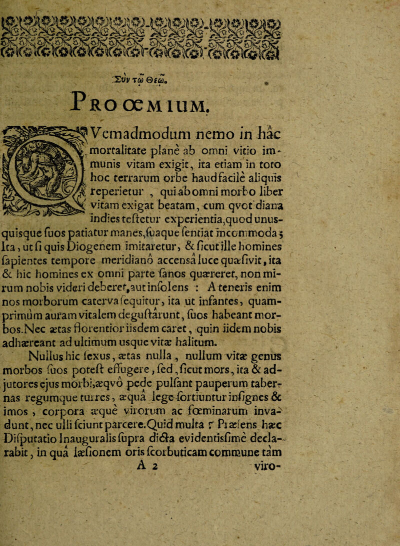 Vemadmodum nemo in hac mortalitate plane ab omni vitio im¬ munis vitam exigit, ita etiam in toro hoc terrarum orbe haud facile aliquis reperietur , qui ab omni morbo liber vitam exigat beatam, cum qvct diaixa indies teftetur experientia,quod unus¬ quisque fuos patiatur manes,foaque fentiat incommoda 5 Ita, ucfi quis Diogenem imitaretur, &ficut ille homines lapientes tempore meridiano accensa luce quafivif, ita & hic homines ex omni parte (anos quaereret, non mi¬ rum nobis videri deberet#autinfoIens : A teneris enim nos morborum caterva (equitur, ita ut infantes, quam¬ primum auram vitalem deguftarunt, fuos habeant mor¬ bos.Nec setas fiorentior iisdem caret, quin iidem nobis adhaereant ad ultimum usque vitas halitum. Nullus hic (exus, retas nulla , nullum vitae genus morbos fuos poteft efiugere > fed, ficut mors, ita & ad¬ jutores ejus morbi,aeqvo pede pulfant pauperum taber¬ nas regumque turres, requa legeibrtiuntur infignes & imos, corpora trque virorum ac foeminarum inva¬ dunt , nec ulli fciunt parcere.Quid multa r Pi abiens haec DifputadoJnauguralisfupra di<Sa evidentisfime decla¬ rabit , in qua isefionem oris Icorbuticam commune tam A 2 viro-