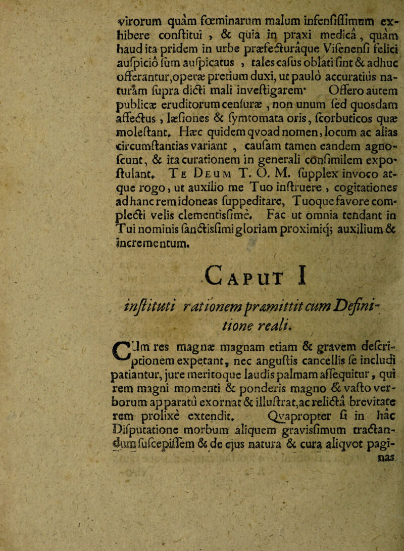 virorum quamfoeminarum malum infenfiffimum ex¬ hibere conditui > & quia in praxi medica, quam haud ita pridem in urbe prasfefluraque Vifenenfi felici aufpiciofum aufpicatus , talescafus oblatifint& adhuc offerantur,operae pretium duxi, ut paulo accuratius na¬ turam fupra di<5H mali inveftigarenr Offero autem publicas eruditorum cenfurae , non unum fed quosdam affecdus) lasfiones & fymtomata oris, fcorbuticos qute moleftant* Hxc quidem qvoad nomen, locum ac alias circumflandas variant , caufam tamen eandem agno- fcunt, & ita curationem in generali confimilem expo- (lulant* Te Deum T. CX M. fupplex invoco at¬ que rogo, ut auxilio me Tuo inflruere , cogitationes ad hanc rem idoneas fuppeditare* Tuoque favore com- plecdi velis clementisfime. Fac ut omnia tendant in Tui nominis (an&isfimi gloriam proximiq, auxilium& incrementum. . . (. ^. Caput I infiituti r ationem promittit cum Defini¬ tione redii* res magiis magnam etiam & gravem defcri- ^“^pcionem expetanty nec anguftis cancellis fe includi patiantur, jure mericoque laudis palmam aflequitur, qui rem magni momenti & ponderis magno & vado ver¬ borum apparatu exornat & illuflrat,ac relicda brevitate rem prolixe extendite Qvapropter fi in hac Difputatione morbum aliquem gravisfimum tradlan- diMn fufcepiflem & de ejus natura & cura aliqvot pagi-