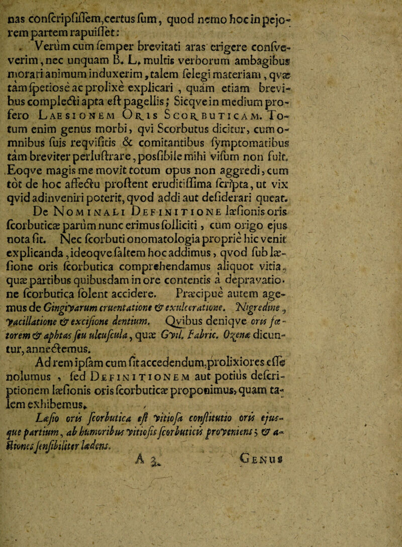 nas confcripfiflem,certus fum, quod nemo hoc in pejo¬ rem partem rapuiflet: v . Verum cum femper brevitati aras erigere conse¬ verim, nec unquam B* L* multis verborum ambagibus morari animum induxerim, calem (elegi materiam, qvx tam (pedose ac prolixe explicari , quam etiam brevi¬ bus complecfii apta eft pagellis; Sicqvein medium pro¬ fero Laesionem Oris Scorbuticam. To¬ tum enim genus morbi, qvi Scorbutus dicitur, cuaio- mnibus fuis reqvifitis & comitantibus fympeomatibus tam breviter perluftrare,posfibilemihi viTum non fuit Eoqve magis me movit totum opus non aggredi, cum tot de hoc affecStu proflent eruditiffima ftri]pta, ut vix qvid adinveniri poterit, qvod addi aut defiderari queat De Nominati Definitione laefionis oris (corbutics parum nunc erimus (olliciti, cum origo ejus nota (It. Nec fcorbuti onomatologia proprie hic venit explicanda, ideoqve (altem hoc addimus, qvod fublte- fione oris (corbutica comprehendamus aliquot vitia 9 qu^ partibus quibusdam in ore contentis a depravatio¬ ne (corbutica (olent accidere. Praecipue autem age¬ mus de Gingiyarum cruentatione & exulceratione. 'Nigredine ^ yacillatione & excifione dentium. Qyibus deniqve ens fce - torem & apbtas feu ukufcula, quee GyiL fabric. 0%etue dicun¬ tur, annectemus. Ad rem ip(am cum fit accedendum,prolixiores edi nolumus , fed Definitionem aut potius defcri- ptionem laefionis oris (corbutica proponimus, quam ta¬ lem exhibemus* , Lafio eris [corbutica eft yitiofa confiitutio oris ejus- que parttum, ab humoribus y itio fisfcorbuticis froysnunsy e? a* MimsjmfibilittrUdemo A ^ ■ Genu$