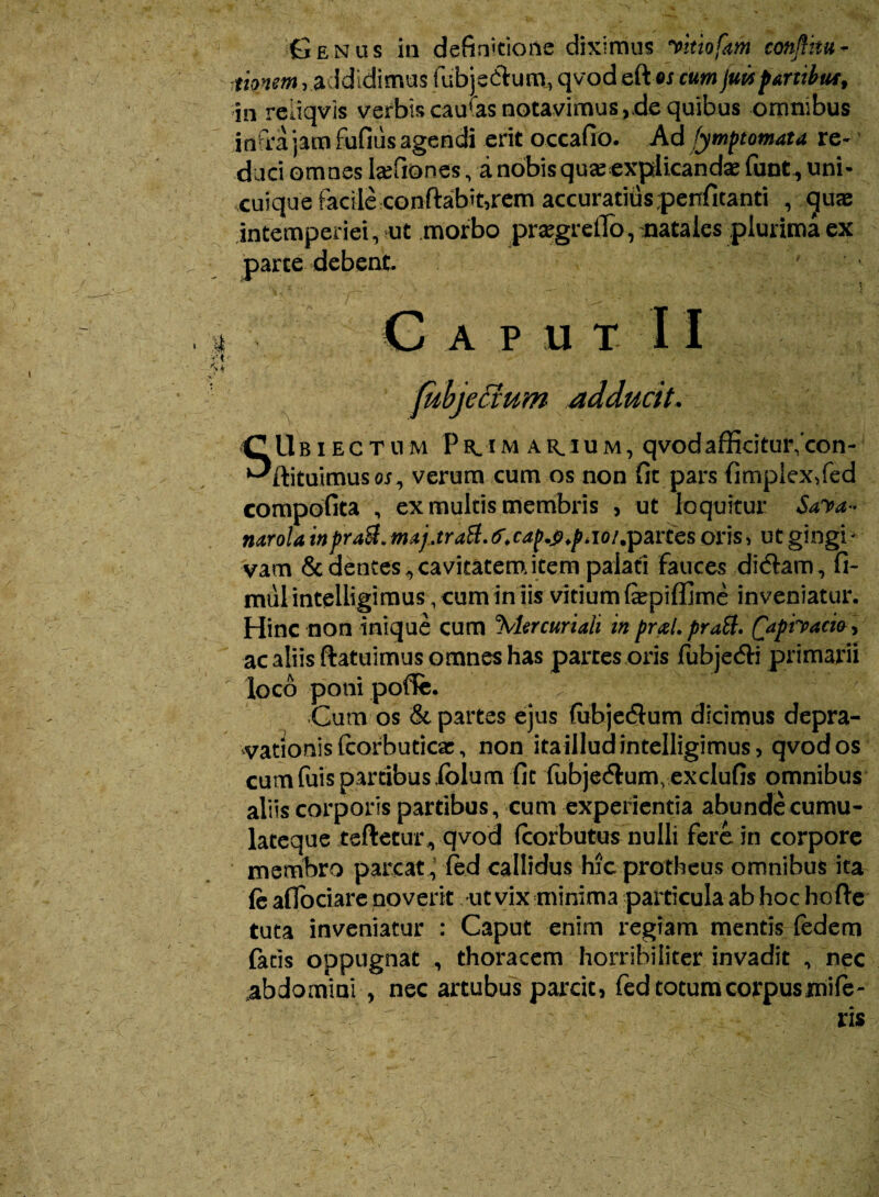 tionsm, addidimus fubjstdum, qvod eft ex cum jutis partibut, in reiiqvis verbis caudas notavimus, de quibus omnibus infra jam fufitis agendi erit occafio. Ad fymptomata re¬ duci omnes hefiones, anobisquceexplicandae funt, uni- xuique facile conftabit,rem accuratiuspenfitanti , gute intemperiei, ut morbo prtegreiTo, natales plurima ex parte debent. ' V' ' ' ' Gaput 11 fubjeaum adducit. \ . SUbiectum Pe^im ar.ium, qvodafficitur^con- ftituimusoj, verum cum os non fit pars fimplex,fed compofita , ex multis membris , ut loquitur Saya*> narola in prati, majjrati.tf.cap.p.piioi.partes oris, ut gingi- vam & dentes ^cavitatemitem palati fauces didam, fi» mul intelligiraus, cum in iis vitium fepiffime inveniatur. Hinc non inique cum %ler curiali in prxl. prati. Qaphacio, ac aliis ftatuimus omnes has partes oris fubjedi primarii loco poni poflfe. Cum os & partes ejus (ubjedum dicimus depra¬ vationis fcorbuticac, non ita illud intelligimus, qvod os cumfuis partibus iblum fit fubjedum, exclufis omnibus aliis corporis partibus, cum experientia abundecumu- lateque teftecur , qvod fcorbutus nulli fere in corpore membro parcat , ftd callidus hic protheus omnibus ita fe aflociare noverit ut vix minima particula ab hoc ho fte tuta inveniatur : Caput enim regiam mentis ledem fatis oppugnat , thoracem horribiliter invadit , nec abdomini , nec artubus parcit, fed totum corpus mile-