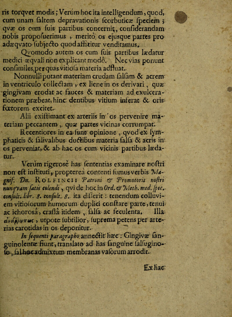 ris torqvet modis; Veriim hoc kaintelligendum » quod» cum tinam falcem depravationis (corburica? {pedem 5 qvx os cum fuis panibus concerni^, confiderandam nobis propofuerimus , merito os ejusque partes pro adaeqvato fubjedto quod afficitur venditamus* ' . Qvomodo autem os cum fuis partibus Isedatur medici aeqvali non explicant modo. Nec vias ponunt eonfimiies,per quas vitiofa materia adfluat.. Nonnulli putant materiam crudam falfam & acrenr in ventriculo ceiledfam » ex liene in os derivari, quae- gingivam erodat ac fauces & materiam ad exulcera¬ tionem praebeat» hinc dentibus< vitium inferat & oris; faetorem excitet»* - _ Alii exiftimant ex arteriis in'ds pervenire ma¬ teriaro peccantem v quse partes vicinas corrumpat; N Recentiores in e& funtf opinione , qvod ex lym- phaticis & falivalibus dudfibus materia falfa & acris im os perveniat» & ab hac os cum: vicinis partibus lseda- tuiv ' ( ; • Verum rigerose has fententias examinare noftri non eft inftituti, propterea contenti fornus verbis %la- gtiif' Dn; Rol fi ncii CP atrum & Promoturis noftri mntpam faw colendi v qvi de hoc in 0rd. & cMcth. med.fpec^ confuit.libr... 8. confult. 8. ita difierit : tenendum colluvi¬ em vitiotorum humorum duplici conflare parte » renuii ac ichorosa» crafla itidem r ialfa ac feculenta* Illa- avd$Q7rm > utpote: fubtilior v fuprema petens per arte-* rias carotidas in os deponitur- ln fequenti paragrapho. anneeflit fixc: Gin givae ian- * guinolentae fiunt»translato ad fias fanguine falfogino-* fe 5falhac:admixtum membranas vaforum arrodit. ExKac