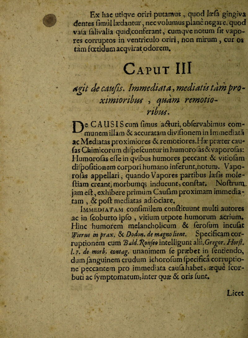 Ex hac utiqve oriri putamus , quod jarfa gingiva dentes fimiil indantur, nec volumusplane negare, quod ^ va(a falivalia quidjconferant, cumqve notum fit vapo¬ res corruptos in ventriculo oriri, non mirum , cur os tam foetidum acqvirat odorem. He CAUSIS cum fimus a$uri, obfervabimus com- ^^munem illam & accuratam divifionem in Immediata ac Mediatas proximiores & remotiores.Ha? praeter cau* fas Chimicorum difpefcunturin humoroias&vaporofas: Humorofas efie in qvibus humores peccant & vitioiam diipofitionem corpori humano inferunt,notum. Vapo- ro fis appellari, quando Vapores partibus tafis mole- ftiam creanti morbumqj inducunt,conflata Noftrum. jam eft, exhibere primum Cauiam proximam immedia¬ tam , & poft mediatas aaiociare. Immedtatam confimilem conftituunt multi autores ac in fcoburto ipfo , vitium utpote humorum acriunv Hinc humorem melancholicum & ferofam incufat fflierurs in prax. 8c Dodm. de magno liene. Specificam cor¬ ruptionem cum Bald.T^pnfeo inteliigunt alW.Gregcr. Horft* /.7. de mork ctmtag, unanimem fe praebet in fentiendo, dum fanguinem crudum khorofum fpecifica corruptio¬ ne peccantem pro immediata caufahabet, aeque fcor- buti ac fymptomatumrinter qu^ <$c oris funt. Licet