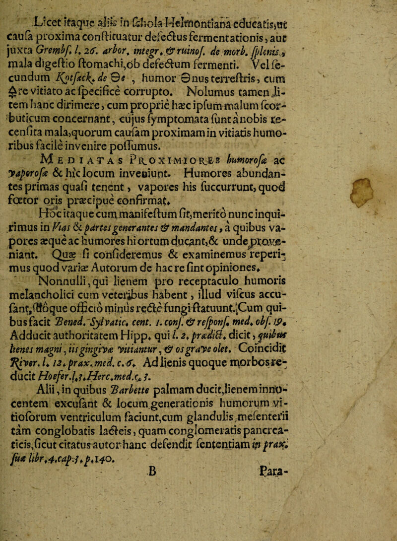 Licet itaque aliis m &hok Helmontiana educatisiUt caufa proxima conftituatur defe&us fermentationis, aur juxta Grembf. /, 26. arbor; tntegr^&mmf. de morb. [plenis* mala digeftio ftomachfdb defe&um fermenti. Vel (e- eundum ^otfacl^deSe , humor 0nusterreftris, cum £re vitiato ac fpecifice corrupto. Nolumus tamen Ji- tem hanc dirimere > cum proprie h^c ipfum malum fcor- tuticum concernant, cujus fymptomata funt a nobis re- cenfita mala>quorum cairiam proximam in vitiatis humo¬ ribus facile invenire poflijmus. Mediatas Piloximior.es humorofa ac yaforofe & hic locum inveoiunt- Humores abundan¬ tes primas quafi tenent, vapores his fuccurrunt, quod foecor oris praecipue confirmata Hoc itaque cum manifeftum fit5merito nunc inqui¬ rimus in Vias ikpdrusgenerantes & mandantes, a quibus va¬ pores ^que ac humores hi ortum ducant>& undeprojue- niant. Qme fi confideremus & examinemus reperi- mus quod varke Autorum de hac re fint opiniones* NonnuIli,qui lienem pro receptaculo humoris melancholici cum veteribus habent, illud vifcus accu- fantf(86que officio minus rede fungifiatuunt^Cum qui- busfacit cent. /. conj. & rejjponf med+ obf Adducit authoritatem Hipp* qui 1.2rpraediti♦ dicit quibus henss magni, iis gingiva vitiantur, & osgrave olet.' Coincidit Tfyver. L i2+prax< med' c*<r+ Ad lienis quoque morbcsre- duci X.Hoeferd>uHerc.medxJb1. Alii, in quibus!Barbette palmam ducit,lienem inno¬ centem excufant & locum generationis humorum vi- tiolbrum ventriculum faciunt,cum glandulis rmefenterii tam conglobatis labeis, quam conglomeratis pancrea- ticisfficutcitatusautonhanc defendit fententiam m ju*libr<4'Cap.?>j> <140. B Para- i 'A Y B