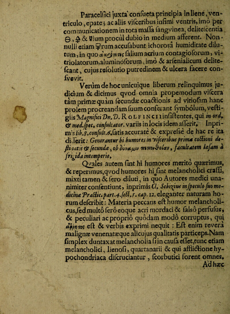 Paracelfici juxta' confueta principia inliene, ven¬ triculo, epate 5 ac aliis vifceribus infimi ventris, imo per communicationem in tota mafla fangvinea, deliteicentia. ©, £ & Sium procul dubio in medium afferent. Non ■ nulli etiam ?rum accufabunt ichorosa humiditate dilu¬ tum >in quo etufjmtefaliumacrium contagiofbrum, vi- triolatorum,aluminofbrum, imo & arfenialicum delite- fcant, cujus relblutio putredinem & ulcera facere con- fvevit. \ ;*■ ' Verum de hoc unicuique liberum relinquimus ju¬ dicium & dicimus qvod omnia propemodum vifcera tam prima: quam fecundae coa&ionis ad vitioftm hanc prolem procreandam fuum conferant fymbolum, vefti- giis \lagnifici Vn. V. R o l f i n c x 1 infiflentes, qui in ora!„ &med.fpect confutator, variis inlocis idem afierir, Inpri- m:s id.g.confult.trSms accurate & exprefse de hac re ita di sierit: Generantur bi humores invifcenbut prima cottioni de- fii ut;A & fecunda, ob ouvaij.^ mviwSolav, facultatem lefam a frigida intemperie, Qvalcs autem fint hi humores merito quaerimus, & repenmus,qvod humores hi#fint melancholici craffi, mixti tamen & fero diluti, in quo Autores medici una¬ nimiter conlentiunt, inprimis Cl, Sehiyiuf injpeculo fuome- dicinxTraHic.part.4.[eU.r.cap. 12.naturam ho¬ rum defcribit: Materia peccans eft humor melancholi- cus,/ed multo fero eoque acri mordaci & falso perfufas, & peculiari ac proprio quodam modo corruptus, qui dfjmia eft & verbis exprimi nequit : Eft enim revera malignae venenataeque alicu jus qualitatis particeps.Nam fimplex duntaxat melancholia fi in caufa effct,tunc etiam melancholici, lienofi, quartanarii & qui afflitftione hy¬ pochondriaca difcruciantur , fcorbutici forent omnes. Ad haec