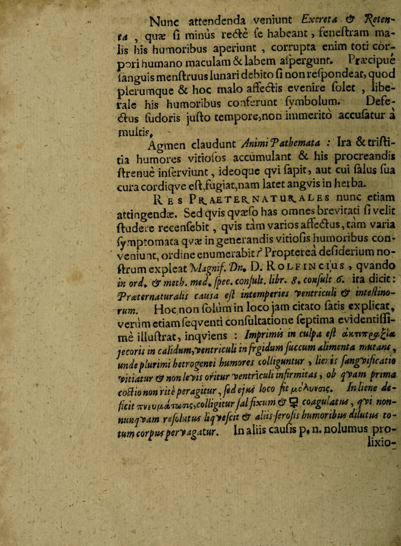 Nunc attendenda veniunt Excreta & T^eten- ta , qua: fi minus reCte fe habeant, feneftram ma¬ lis his humoribus aperiunt , corrupta enim toti cor¬ pori humano maculam & labem atpergunf. Pra’cipue Yanguis menftruus lunari debito fi non refpondeat, quod plerumque & hoc malo affectis evenire folet , libe¬ rale his humoribus conferunt' fymbolum. Defe¬ ctus fudoris jufto tempore,non immerito acculatur a multis. Agmen claudunt Animi Tathemata : Ira & trifti- tia humores vitiofos accumulant & his procreandis ftrenue inlerviunt, ideoque qvi lapit, aut cui lalus lua cura cordiqve eft,fugiat,nam latet angvis in herba. Res PBr.AETER.NATUR.ALES nunc etiam attingenda:. Sed qvis qvrefo has omnes brevirati fi velit Radere recenlebit, qvis tam varios aitedtus, tam varia lymptomaca qvte in generandis vitiofis humoribus con¬ veniunt, ordine enumerabit/5 Propterea defiderium no- ftrum expleat %lagnif. Diu D. R o l f i n c-i u s , qvando in ordf & msth. medtfpec. conjult. libr. 8* conjult 6. ita dicit: Traternaturalis causa ejl intemperies yentriculi & intefiino- rum. Hoc non folum in loco jam citato facis explicat, verum etiam feqventi confultatione fcptima evidenti (fi¬ me illultrat, inqviens : Imprimis in culpa e/l jecoris m calidum,yentriculi infrgtdumfuccum alimenta mutant, unde plurimi hetrogenei humares colliguntur , lieris fangyificatie vitiatur (3 non leyis oritur yentriculi infirmitas, oo jyam prima eoBiononrite peragitur ,fedejus loco fitIn liene de¬ ficit xnvpcmQ,colligitur falfixum & % coagulatus, fn non- nunpam m folatus Upefcit & aliis ferofis humoribus dilutus to- tutri corpus pervagatur. In ali*s caufis p, n. nolumus pro- j ' ’ - 1