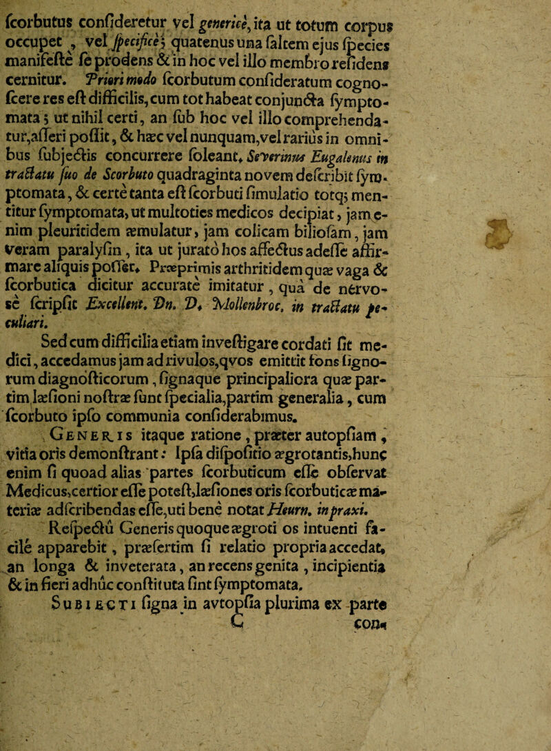 fcorbutus confideretur vel genetice, ita ut totum corpus occupet f vdjpecifice) quatenus una falcem ejus ipecies manifefte le prodens & in hoc vel illo membroxefiden» cernitur. Triari mado (corbutum confideratum cogno- (cere res eft difficilis, cum tot habeat conjun&a fympto- mata ; ut nihil certi, an (ub hoc vel illo comprehenda¬ tur,afleri poflit, & hatc vel nunquam,velrariiis in omni¬ bus fubje&is concurrere (oleant, Seyerinm Eugahms in traBatu fuo de Scorbuto quadraginta novem dcfcnbit fyro- ptomata, & certe tanta eftfcorbuti fimulatio totq; men¬ titur fymptomata,utmultotics medicos decipiat, jam c- nim pleuritidem semulatur, jam colicam biiiofam, jam Veram paralyfin, ita ut jurato hos affedlus adede affir¬ mare aliquis poffer, Prseprimis arthritidem qute vaga & fcorbutica dicitur accurate imitatur , qua de nervo¬ se (cripfit Excellent. Dn. Z>, 3VMenbroc, in traBatu /e- tuliari. Sedcum difficilia etiam inveftigare cordati fit me¬ dici , accedamus jam ad rivulos,qvos emittit fons tigno¬ rum diagnofticorum, fignaque principaliora qua; par- tim jtefioni noftrae (unt (pecialia,partim generalia, cum fcorbuto ipfo communia confiderabimus. Gener.is itaque ratione, praeter autopfiam, vitia oris demonftrant; Ip(a difpofitio aegrotantis,hunc enim fi quoad alias partes (corbuticum ede obfervat Medicus,certior ede poteftjsfioncs oris ftorbuticte ma¬ teriae adferibendas ede,uti bene notat Heurn. inpraxi. Reipedfu Generis quoque aegroti os intuenti fa¬ cile apparebit, praefertim fi relatio propria accedat, an longa & inveterata, an recens genita , incipientia & in fieri adhuc conftiiuta fint fymptomata. Suei eoti figna in avtopfia plurima ex -parte C con« -J'