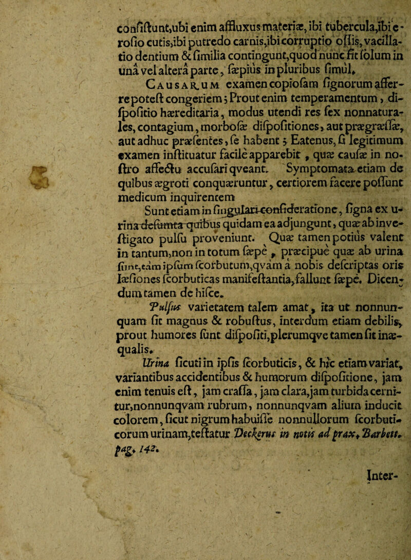 confidunt,ubi enim affluxus materi*, ibi tubercula,ibi e • rofio cutis,ibi putredo carnis,ibi corruptio offis, vacilla¬ tio dentium & fimilia contingunt,quod nunc fit lolum in una vel altera parte, fepius in pluribus fimul. Causarum examencopiolam fignorumaffer¬ re poteft congeriem; Prout enim temperamentum, di- Ipofltio haereditaria, modus utendi res lex nonnatura- Jes, contagium, morbo fe dilpofitiones, aut pragradl*, aut adhuc praetentes, (e habent; Eatenus,G legitimum examen inftituatur facile apparebit, qu* caufe in no- ftro affedlu accufari qveant. Symptomata etiam de quibus *groti conqueruntur, certiorem facere poliunt medicum inquirentem Sunt etiam in finguIartconGrieratione, ligna ex u- rinariefemta-quibus quidam ea adjungunt, qu*abinve- ftigato pulfu proveniunt. Qu* tamen potius valent in tantum,non in totum fepe , pr*cipue qu* ab urina fiint,tamip(umfcorbutum,qvama nobis delcriptas oris Iafiones (corbuticas manifeftantia,fallunt ftepe. Dicen- dum tamen de hilce. Tulfiti varietatem talem amat, ita ut nonnun- quam (It magnus & robuftus, interdum etiam debilis, prout humores lime dilpofiti,plerumqve tamen fitin*- qualis» Urina ficutiin ipfis Icorbuticis, & hic etiam variat, variantibus accidentibus & humorum dilpolmone, jam enim tenuis eft, jam crafla, jam clara,jam turbida cerni¬ tur, nonnunqvam rubrum, nonnunqvam alium inducit colorem, ficut nigrum habujlTe nonnullorum fcorbuti- corum urinam,tellatur ‘Deekerm in notii ad^rax, Barbett* («1* 142. Inter-