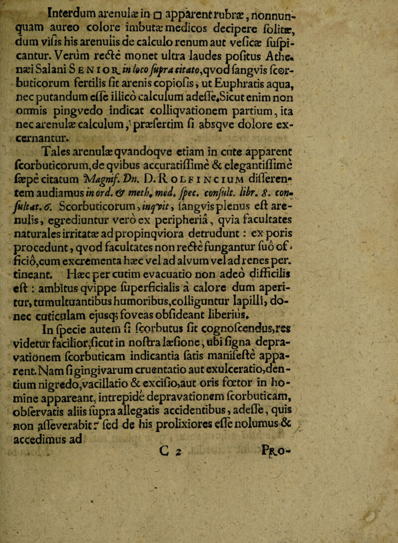 Interdum arenula; in □ apparent rubra;, nonnun- guam aureo colore imbute medicos decipere folita, dum vilis his arenulis de calculo renum aut vefic® fulpi- cantur. Verum rc<ftc monet ultra laudes pofitus Athe. nsei Salani Senior, in loco fupra citato,qvod fangvis fc©r- buticorum fertilis fit arenis copiofis, ut Euphratis aqua, nec putandum cfle illico calculum adefle«5icut enim non omnis pingvedo indicat colliqvationem partium, ita nec arenula; calculum,’ prcefertim fi absqve dolore ex¬ cernantur. - Tales arenulae qvandoqve etiam in cute apparent (corbuticorum,de qvibus accuratiffime & elegantiffime fiepe citatum %/lagmf. Vn. D. R o l f i n c i u m difleren* tem audiamus in ori. & meth, med, fpec. confult. libr. S. cotu fuit at. <j. Scorbuticorum, tnftit, (angvis plenus eft are¬ nulis , egrediuntur vero ex peripheria, qvia facultates naturales irritate ad propinqviora detrudunt: exporis procedunt > qvod facultates non recfte fungantur fuo of ■ fkio,cum excrementa ha-c vel ad alvum vel ad renes per. tineant. Hasc per cutim evacuatio non adeo difficilis eft: ambitus qvippe foperficialis a calore dum aperi¬ tur) tumultuantibus humoribus,colliguntur lapilli, do¬ nec cuticulam ejusq; foveas obfideant liberius» .'■[ In (pecie autem f; fcorbutus fit cognoleendus,rss videtur facilior,ficut in noftra Isefione, ubi figna depra¬ vationem fcorbuticam indicantia latis manifefte appa¬ rent. Nam fi gingivarum cruentatio aut exulceratio,den - tium nigredo,vacillatio & excifio,aut oris foctor in ho¬ mine appareant, intrepide depravationem fcorbuticam, pblervatis aliis lupra allegatis accidentibus, adefle, quis non afleverabitr fed de his prolixiores efle nolumus & accedimus adi ■ • C 2 P*.o- ■ ' • “ : • - . . ■ • vV v • ' ■ r ■ ' * ■ . y. ; • ■ - .. i J.'s ' • \ • w • v. ^ - ^ v f. * . • ■ • . - • _ >_v n , i