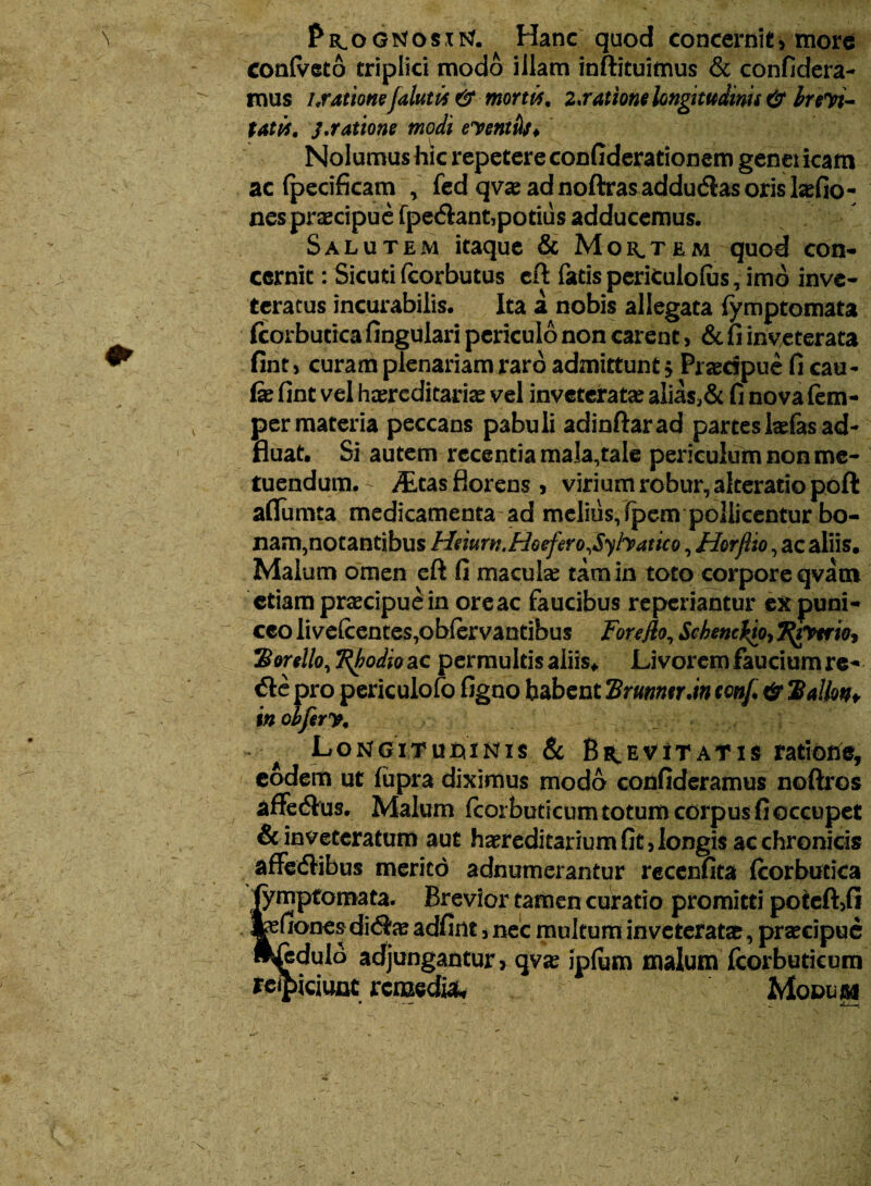 PiLOGrtosxtf. Hanc quod concernit, more coniveto triplici modo illam inftituimus & confidera- mus i .ratione falutis & morw, z.rations longitudinis & br evi¬ tatis, j.ratione modi eventbs* Nolumus hic repetere confiderationem genei icam ac fpecifkam , fed qvae ad noftras adductas oris Ia?fio- nes praecipue fpectant,potius adducemus. Salutem itaque & Montem quod con- cernit: Sicuti fcorbutus cft fatis periCulolus, imo inve¬ teratus incurabilis. Ita a nobis allegata fymptomata fcorbutica lingulari periculo non carent > & fi inveterata fint , curam plenariam raro admittunt j Praecipue fi cau- fe fint vel heereditaria? vel inveterata? alias>& fi nova fem- per materia peccans pabuli adinftarad partes ladas ad- fluat. Si autem recentia mala,tale periculum non me¬ tuendum. - ittas florens j virium robur, akeratio poft aflumta medicamenta-ad melius, fpem pollicentur bo- nam,notantibus Hmrn.Hoefero,$yfaatico, Horflio, ac aliis. Malum omen eft fi macula? tam in toto corpore qvaoi etiam praecipue in oreae faucibus reperiantur expuni- cco ii velcentes,oblervantibus For e fio, Schenciio, J^iTrrw, *Bon\lo, Ttyodioac permultis aliis* Livorem faucium re¬ cte pro periculofo figno habent Erunntrdn conf & Hallon* in oifery, Longituoinis & Brevitatis ratione, eodem ut fupra diximus modo confideramus noftros affectus, Malum fcorbuticumtotumcorpusfioccupet & inveteratum aut hereditarium fit, longis ac chronicis affectibus merito adnumerantur recenfita fcorbutica fymptomata. Brevior tamen curatio promitti potefUi fefiones dicta? adfint, nec multum inveterata?, praecipue w^edulo adjungantur, qva? iplum malum fcorbutieum reipiciunc remedia* Modum