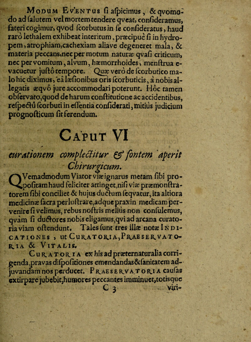 Modum E v'e n t u s fi alpicimus, & qvomo- do ad falutem vel mortem tendere qveat, confideramus, fateri cogimurj qvod Icorbutusin fe confideratus, haud raro lethalem exhibeat interitum, praecipue fi in hydro¬ pem, atrophiamjcachexiam aliave degeneret mala, & maceria peccans,nec per motum naturae qvafi criticum, nec per vomitum, alvum, haemorrhoides, menftrua e- vacuctur jufto tempore. Qua: vero de fcorbutico ma¬ lo hic diximus > ea hefionibus oris icorbuticis, a nobis al¬ legatis aeqvo jure accommodari poterunt. Hoc tamen oblervato,quod de harum conftitutione ac accidentibus, relpe&u (corbuti in efientia confiderati,mitius judicium prognofticum fit ferendum. /~\Vemadmodum Viator via;ignarus metam fibi pro- '^pofitam haud feliciter attinget,nifi viae praemonftra- torem fibi conciliet & hujus duftumfeqvatur, ita altiora medicinae (aera perluftrare,adquepraxin medicam per- venire fi velimus, rebus noftris melius non confulemus, qvam fi dudlores nobis eligamus,qvi ad arcana curato¬ ria viam oftendunt. Talesfunt tres illae notae Indi¬ cationes , ut Cur.ator.ia,Pr.aeser.vato- r.ia & Vitalis. Cur^atoma ex his ad praeternaturalia corri¬ genda,pravas dilpofitiones emenaandas&fanitatem ad¬ juvandam nos perducet. P r_ae s e kv at o r.i a caufas extirpare jubebit}humorcs peccantes imminuet,tocisque