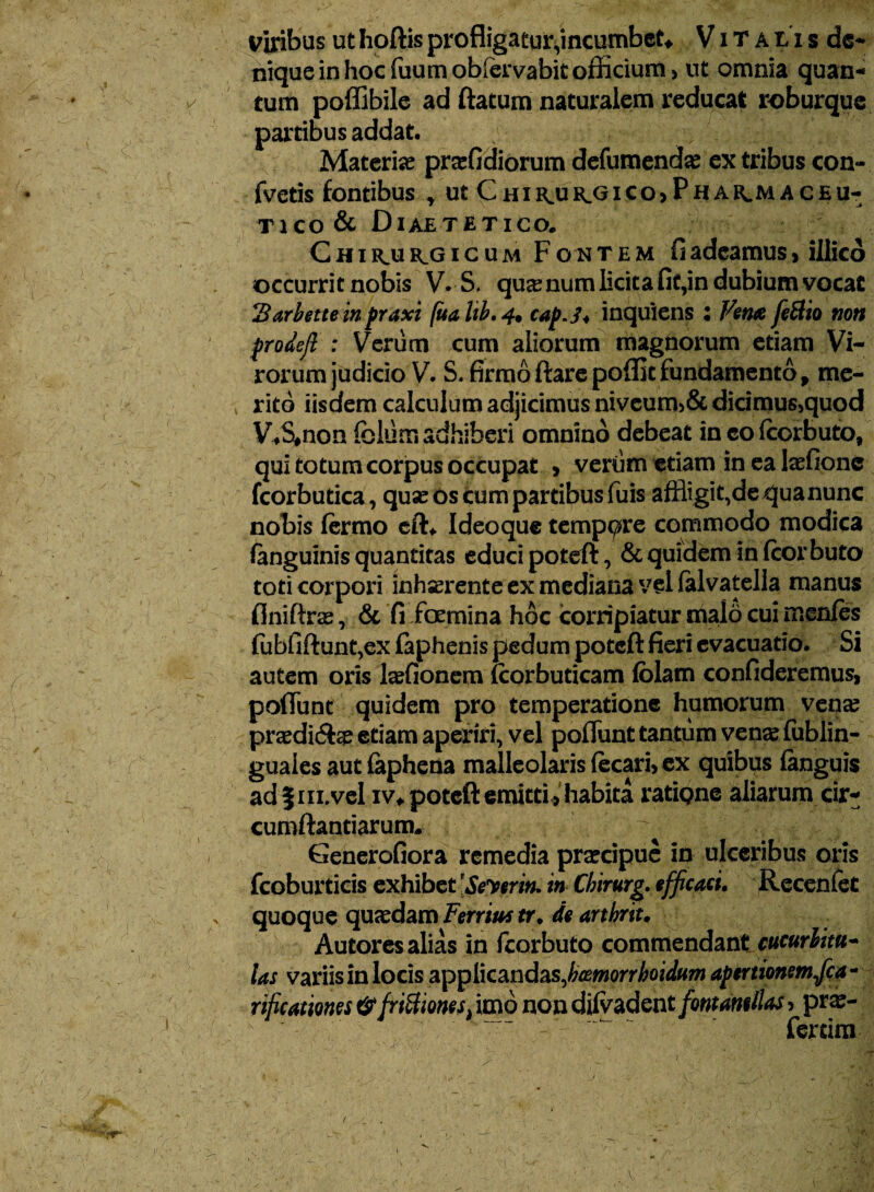 nique in hoc fuum obfervabit officium > ut omnia quan¬ tum poffibile ad ftatum naturalem reducat roburque partibus addat, fi Materiae praefidiorum defumendae ex tribus con- fvetis fontibus * ut Chirjulgico* Phasmaceu- tico & Diaetetico» C h i ku KO i c u m F o n t e m fi adeamus, illicd occurrit nobis V. S, quae num licita fit,in dubium vocat Sarbetteinpraxi fuahb.4. cap.j* inquiens ; Vena feftio non prodefi : Verum cum aliorum magnorum etiam Vi¬ rorum judicio V. S. firmoftarepoflitfundamento, me¬ rito iisdem calculum adjicimus niveum>& dicimus>quod V*S#non fbltitn adhiberi omnino debeat in colcorbuto, qui totumcorpus occupat , verum etiam in ea laefione fcorbutica, quae os cum partibus fuis affligit,dequanunc nobis lermo cft* Ideoque tempore commodo modica fenguinis quantitas educi poteft, & quidem in fcorbuta toti corpori inhaerente ex mediana vel falvatella manus flniftrae, & fi /oemina hoc corripiatur malo cui men/es fubfiftunt,ex faphenis pedum poteft fieri evacuatio. Si autem oris laefionem fcorbuticam fblam confideremus, poflunt quidem pro temperatione humorum vena? praedicSte etiam aperiri, vel poflunt tantum vena? fublin- guaies autfephena malleolaris fecari, ex quibus (anguis ad | iii.vel iv* poteft emitti , habita ratiQne aliarum cir¬ cumflandarum. ; r Generofiora remedia praecipue in ulceribus oris fcoburticis exhibet [Seyerin. in Chirurg. efficaci. Recenfet quoque quaedam Territu tr. de arthrit. Autores alias in fcorbuto commendant cucurlitu~ las variis in locis applicandas, bcemorrhoidum apertionem fica* rificatmes&friftionesi imo non difv adent/ontamllas > prae¬ feram