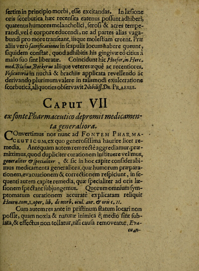 fertim in principio morbi, efle excitandae In laefione oris (corbutica haec recenfita eacenus poflunt adhiberi, quatenus humores melancholici, ferofi & acres tempe- randi,vel e corpore educendi , ne ad partes alias vaga¬ bundi pro more tranfeant, iisque moleftiam creent. Prx aliis verofacrificationes in (capulis locum habere queunt, fiquidem conftat, quodadhibitis his gingiva eo citius a maio luo fint liberata?» Coincidunfi hic fioefer.mHerc^ med3$lafiu*J3etlerus aliique veteres aeque ac recentiores. Veficatoriam nucha & brachiis applicata revellendo ac derivando plurimum valere in talismodl exulceratione fcorbutic^aliquoties oblervavit Noliliff.Dm Praeses. c APUT VII ex ta generaliora* ^Onvertimus'nos nunc acf Fo ntem Phasma-• ^CEUTicuM,exquogenerofiffima haurire licet re¬ media. Antequam autemrem re<5teaggrediamur>prae- mittimus,quod dupliciter curationem inftituerc velimus, generaliter &fpeciaiiter & fic in hoc capite confiderabi- mus medicamenta generaliora.qua? humorum praepara¬ tionem, evacuationem & corregionem relpiciunt, in fe- quenti autem capite remedia, quae ipccialiter ad oris lae- fionem fpe$ant (abjungemus- Quorum omnium (ym- ptomatum curationem accui*ate explicatam reliquit Heurmtom.i.oper. hh. demori, ocul. aur. & oris c. //. Cum autemres ante in priftinum ftatum locari non poffit, quam noxia & natura inimica cX medio firit (ob¬ lata,StefFeSus non tollatur,nifi caufa removeatusvfW-