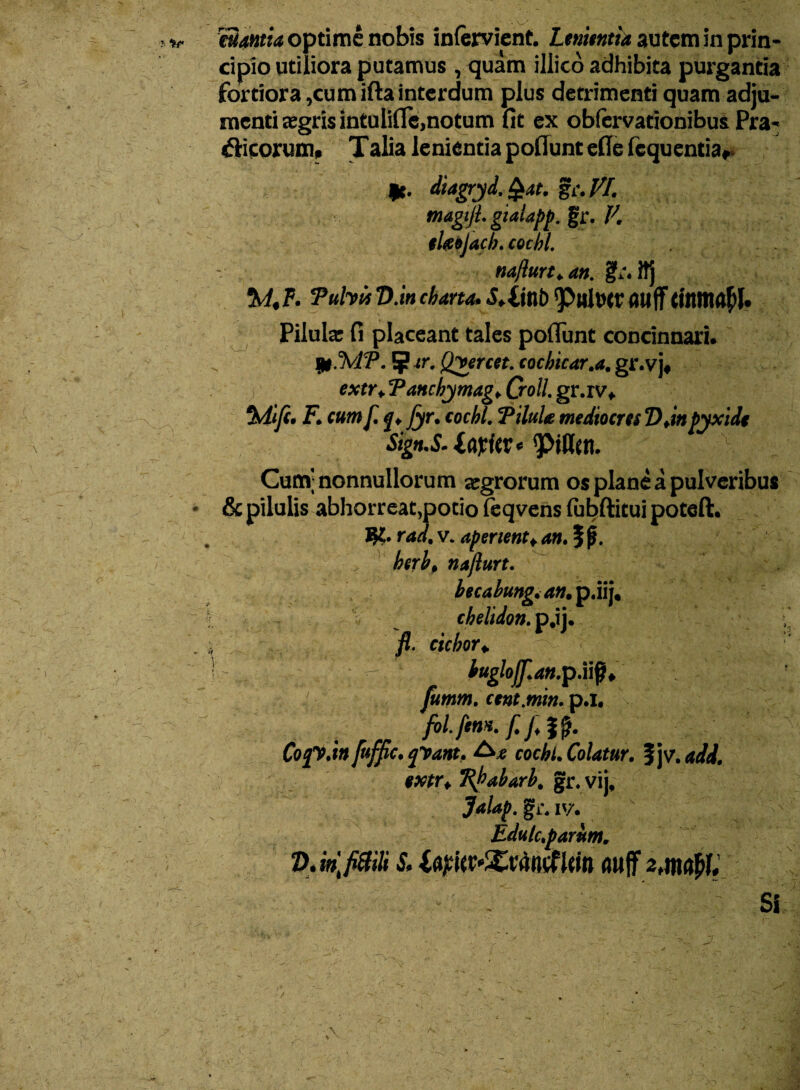cipio utiliora putamus , quam illico adhibita purgantia fortiora ,cumiftainterdum plus detrimenti quam adju¬ menti aegris intulifle,notum fit ex obfervationibus Pra- «5Hcorum. Talia lenientia poliunt efie Icquentia, *■ diagryd. §at. gc. VI. magtji. gtaiapp. gr. V. tlaojacb. cocbl. naflurt.an. tA.F. Tuhit V.in charta. S.liltb Q0llXt»cr flttff tfltltiafll. Pilula: fi placeant tales poliunt concinnari. Ijl.TvfP. ?(r. Qvercet. cochicar.a. gr.vj* ; extr♦ Tanchymagf Qoll. gr.ivf Mifi. F. cum f. Jyr• cocbl, Pilula mediocres Djnpyxide Sign.S-IfifitV * y>i\Utl. Cum; nonnullorum agrorum os plane a pulveribus * & pilulis abhorreat,potio feqvensftbftituipoteft. $?• rad. v. aperient*, an. 5 p. , herbp nafiurt. becabung.an. p.iij, chelidon, p.ij. . * fi. ciebor i - buglofflan.p.iiQi fumm. cent.min. p.l. Cojy.tn fufpc. yVant. cocbl. Colatur. %]v.add. extr i Tikabarb. gr. vij, gi\ iv. Bdulc.parum. DJnlfitiiU & auff Si