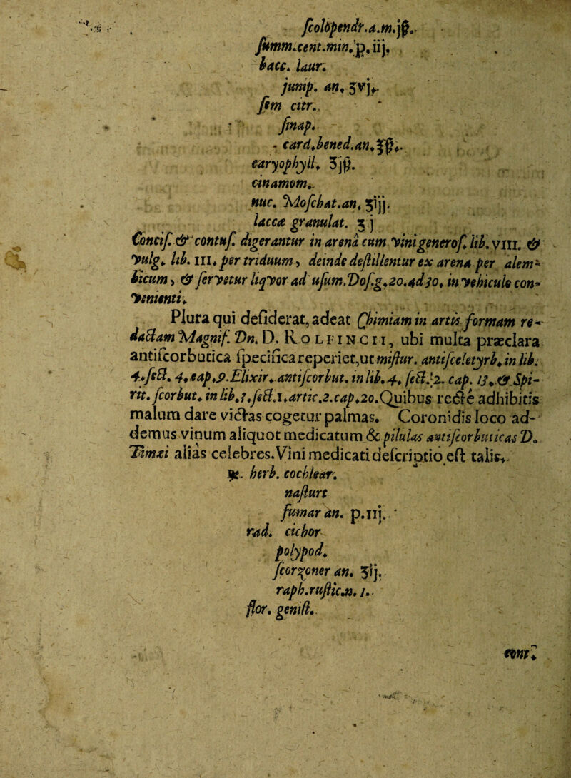as - / * r fcolopendt.a.M.ffi,. fkmnuce nt.min, p, ii j, bacc, laur. jump. an, fim citr., '; • >v.: finap* _ - card,bened.an,f$+. earyopbyll, 3$. cinamom.. • ’ .«■ ■ ^ * '.* ... »- * / i / •? /r* ««e. 'Mofcbat.an♦ jijj. kcc# granulat. 3 j Concif&contuf digerantur in arena cum vinigenerof, iib\ & yulg, Ub. in* per triduum, deinde defiillentur ex arena per alem~ ticum y&[cryctur liqvor ad ufum.Vof.g,2atad30, invehicuk con* yementi. Plura qui defiderat, adeat Qbimiam in artit formam re- %lagnif Vn, D, R o l f i n c i i , ubi multa prseclara antiicorbutica fperifica reperiet,utmijlur. anttfcdetyrb.in hb. 4*tap,S>.Elixir, dntijcorbut. inlib.4, fe&Jz. cap. tf. &Spi- rit. jcorbut, inhb,i,feB.\,artk,2.cap*2o.Quibus redle adhibitis malum dare vidfcas cogetur palmas. Coronidis loco ad¬ demus vinum aliquot medicatum & pilulas anttjcorbuiicasT>» Tamsi alias celebres. Vini medicati defcriptio eft talis*. Jfc. heri, cochlear, naflurt fumar am p.nj.-* rad. ciebor polypod, [coroner an, Jij. rapb.rujlic,n, /. flor, geniti,. mu 7 t . 'F * X* •T