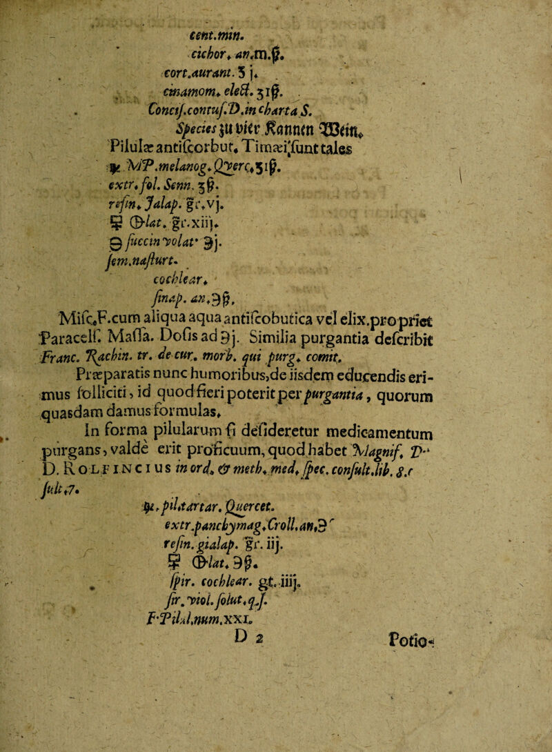 tmt.mw» ciebar* an<m$. tort.mrmt. 5 jf ctnamom♦ elett. 51£. . ConetJ.co n tuf D. m charta S. Spedes $u Dkr J?annm 933ent* Pilula; anti£ccrbut# Timad[funt tales fe. MP .melanog* Q^erQ 51 p. extr4fol.Sentt>$§* re-fm*Jalap.gc*V). § ;gL\xii|#. ■0 juccin volat*j. fem.naflurt- cochlear* finap. MiiQF.cum aliqua aqua antifcobutica vel eJix.propriet Paracelf. MafTa. Dofisadpj. Similia purgantia defcribit FranCo Trachin, tr. de cur, mofb. furg+ comit. Praeparatis nunc humoribus,de iisdem educendis eri¬ mus Polliciti > id quodfieri poteritperpurgantia, quorum It J-JP A k * V” «• ■ -« I M _ In forma pilularum fi defideretur medicamentum purgans, valde erit proficuum, quod habet \lagnif* V h D. R o l f 1N c 1 u s in ordA &meth*med*fpec, confultMb, 8.c fuit ^.piUtartar, Quercet, extr.fmcbymagXrolU r r • 7 r#v<« • • • rejin.gialap. gr. uj. @ ©/^9p* fpir. cochlear, gtiiij. fir, violfolutt^J. f'Til»lmtn.XXi« r