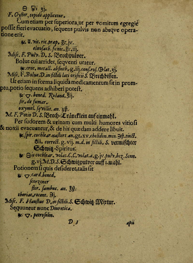 e 9«; sj» . v - Qyjler, tepide applicetur* Cum etiam per fuperiora,ut per domitum egregie pomt neri evacuatio , fequens pulvis nen abstive opera- tioneerit. v Qi. Vivit, rit.prap, gr.jv. elceofach.fanh.gv.m, ' 7 %lifc. F. Tuh. D, s. S5rccl)pult)tr. ‘ Bolus cui arridet, feqventi utatur. ^c.crae. met ali. abfintb,.g,vi\.confrof.&at,fi, F.2?olttjJD.wifiBihiati orificiis. SStCcbHfftn. Ut etiam in forma liquida medicamentum fit in prom¬ ptu,potio fequens adhiberi potelf. yt ^.bened, Ruland.li). firfdt fumar.- s exy mtl.fqvillit.an.~$§. %l. F. T otio Z). x S5wd>i£rdtuf Irin <wf rinm<$I. Per fudorem & urinam cum multi humores vitio fi & noxii evacuantur,& de his quadam addere libuit. ^t-fpir.codjkar.rtaftitrt.an.gUKV.ehdidon.mn.^.tinB. 5'h correB. g.vij. m.d.tn f1B.H1, S. DttmifcbttV ©C^t»i4 «Spiritus*. 0« cochlear. volat.C.C,Volat.a.g.]v.puh.be^,Scnn. g. v j.?w.Z).X©(bfDiftpuit>tr oiiff Potionem fi quis defideret>talis fit 4t xycard.bened, fcor^oner flor, fitmbuc. m. f jb tberiac.rtctnt. 9j. Mifi. F. Hauflus T>,infilttli.S.(c$fyi% 3}li?tUr. Sequuntur nunc Diuretica.■ 1 *•’ S7. fttrofili». /