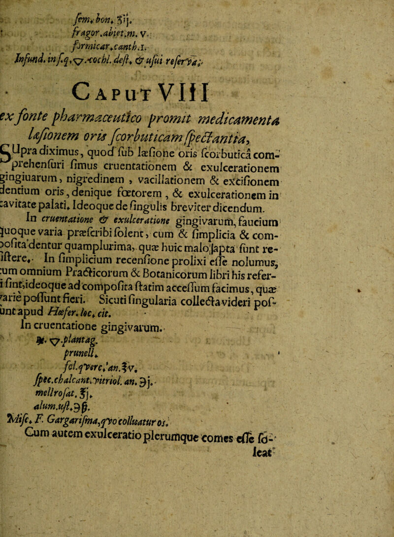 fmjhon*$ry * fragor .aiietfm.V> firmkar+cmthh- In funi* infq^AGcbi dejf & ujui referiftf Caput Viti ex fonte pharmaceutico promit medicamenta Ufionem oris fcorhuticam fpectantia-, I^Upra diximus, quod iub l$fione oris icoibutica com- prehenfari fimus cruentationem & exulcerationem gingiuarum, nigredinem , vacillationem & excifionem dentium oris , denique foetorem, & exulcerationem in! cavitate palati, Ideoque de fingulis breviter dicendum. In cruentatione & exulceratione gingivarum, faucium Juoque varia prafcribi folent, cum & fimplicia & com- >ofita’dentur quamplurima, qus huic malo;|apta funt re- iftere,- In fimpiicium recenfione prolixi efie nolumus, .um omnium Pradficorum & Botanicorum libri his refer- i fint,ideoque ad compofita ftatim accelTum facimus, qua; 'aiie poliunt fieri. Sicuti fingularia colledla videri pofi- untapud Hcefer.hc.cit. In cruentatione gingivarum. • — |r. x^-pUtttag. prunell. * fcijVerctan.^v. > fpec.chalcant,yttml. an. $ j. mellrofat. fj, alum.ufl.Sfj. { i- %lifct F. Gargartfma,po colluatur os. Gum autem exulceratio plerumque comes eflc fd2- / (