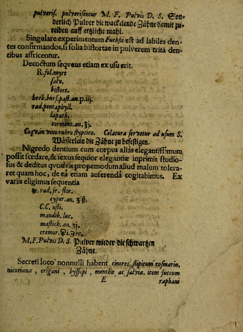 fuivtrif. jmherifentur %1. F. Tubis D. S, Igctl 'Puller bfc ttwcfdtit&t Qtibw tiamit tu «ibm Otlff mabi. Singulare experimentumFucbfii cft ad labiles den¬ tes confirmandos,!! folia biftortae in pulverem trita den¬ tibus afTricentur. 'fi Decorum leqvens etiam ex ufu erit. R.fol.tnyrt fith. it/iort. fcrb.burf.paft.aH.^.uy . tad.pentapbylL tormem.an, fj. Cogyjo yino rubro Hypttco. Celatura ferVttur ad uftm S. SEOdfftrlttn £>« |« Nigredo dentium cum corpus alias elegantifimium potfit foedare,& fexus fequior elegantia; inprknis ftudio- fus & deditus qvodvkpropemodumaliud malum tolera¬ ret quam hoc, de ea etiam auferenda cogitabimus. Ex variis eligimus fequcntia |f. rad.jr, flor. . cyper.an. 5'fj. C.C, ufiiy ; mandib. lue* majlich. an.yy ' V cr#ffJor.¥j.9iv, %ijr.Pubis D. s. P>a<\hv fdt&tr bit ftimvfyn ' **• . v i >•, F | w Secreti loco nonnulli habent cineresjlipitum rojmarwy nmtum , origani , tyjfipi , mentha ac /ahia, item fuccum E> raphani