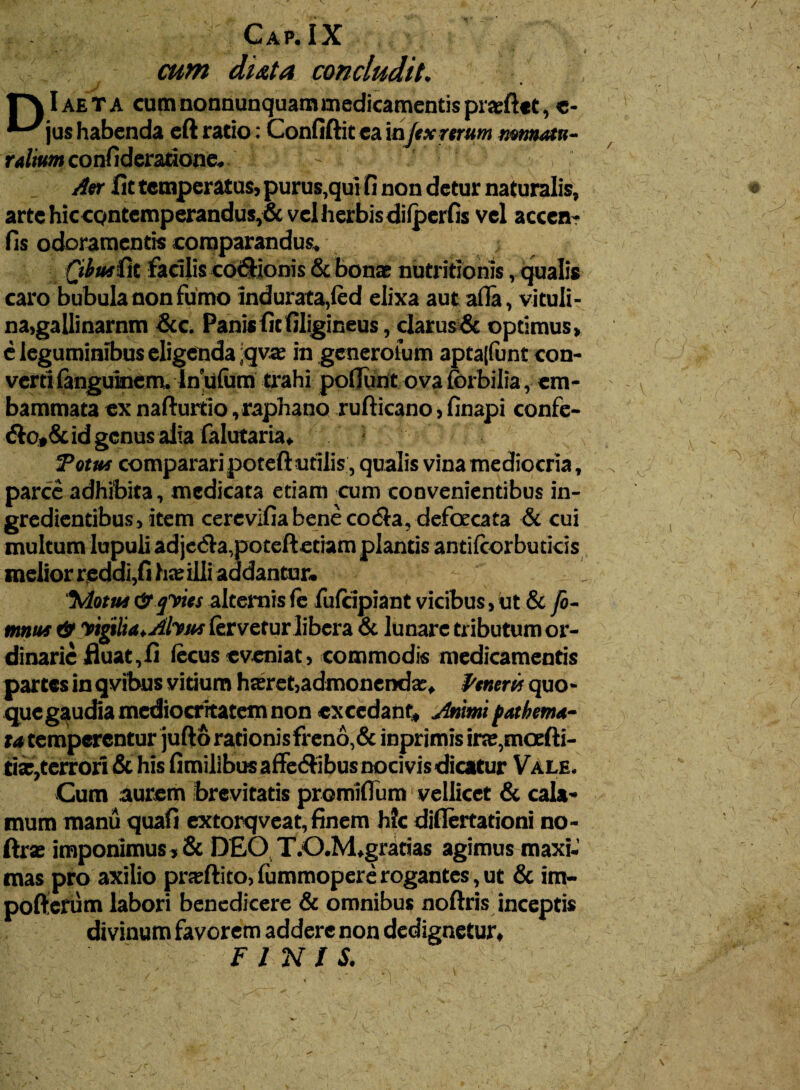 cum duta concludit. 1~\ Iaeta cum nonnunquam medicamentis pra:ftet, e- jus habenda eft ratio: Confiftit ca in fex rerum mtmatn- ralium confideratione. Aer fit temperatus, purus,qui fi non detur naturalis, arte hic cQntemperandus,& vel herbis difperfis vel accen- fis odoramentis comparandus. Qibutiit facilis co&ionis & bonae nutritionis, qualis caro bubula non fumo indurata,fed elixa aut afia, vituli¬ na,gallinarnm &c. Panis fit filigineus, clarus& optimus, e leguminibus eligenda qva: in generofum apta|funt con¬ verti fanguinem. In ufum trahi pofiunt ova (orbilia, em¬ bammata ex nafturtio,raphano rufticano, finapi confe- &o,&id genus alia falutaria, Tottu comparari poteft utilis, qualis vina mediocria, parce adhibita, medicata etiam cum convenientibus in- gredientibus, item cerevifia bene coela, defoecata & cui multum lupuli adjedla,poteftetiam plantis antifcorbuticis melior reddi,fi ho: illi addantur. '5Vlotut & qvies alternis fe fufeipiant vicibus ,ut & fo- mnus & vigilia. Alvus fervetur libera & lunare tributum or¬ dinarie fluat,fi fecus eveniat, commodis medicamentis partes in qvibus vitium hseret,admonenda:, Penem quo¬ que gaudia mediocritatem non excedant. Animi fathema- ta temperentur jufto rationis freno,& inprimis irse,moefti- tise,terrori & his fimilibus affe&ibus nocivis dicatur Vale. Cum aurem brevitatis promifium vellicet & cala¬ mum manu quafi extorqveat, finem h?c diflertationi no- ftra: imponimus , & DEO T.O.M»gratias agimus maxi¬ mas pro axilio pneftito, lummopere rogantes, ut & im- pofterum labori benedicere & omnibus noftris inceptis divinum favorem addere non dedignetur, FINIS.