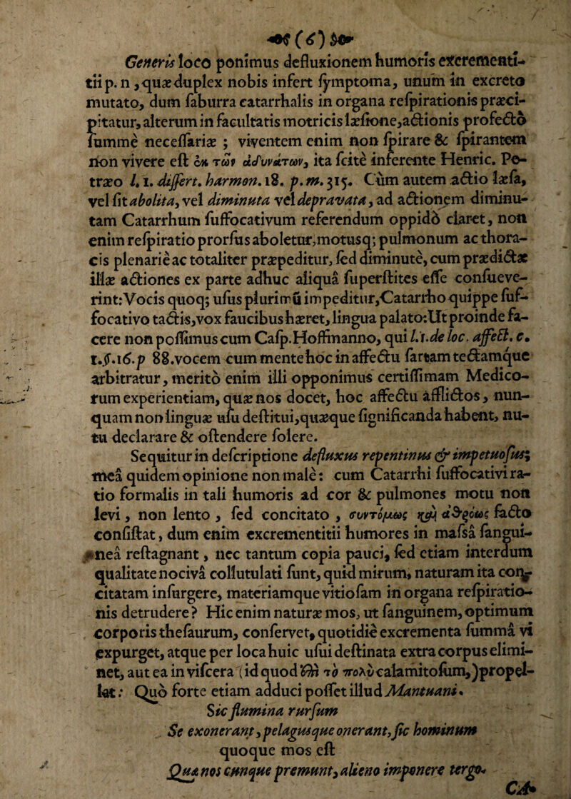 Generis loco ponimus defluxionem humoris excrementi-* tiip. n , quae duplex nobis infert fymptoma, unum in excreto mutato, dum faburra eatarrhalis in organa refpirationis praeci¬ pitatur, alterum in facultatis motricis laeftone,a<ftioni$ profe£fco fumme neceflariae ; viventem enim non fpirare Sc fpirantem non vivere eft oh tuv dcTuvdrwv3 ita fcite inferente Henric. Pe¬ treo L i. differt. harmon. 18, p. m. 315« Cum autem a<ftio laefe, vel fit abolita, vel diminuta vel depravata, ad asionem diminu¬ tam Catarrhum fuffocativum referendum oppidb claret, non enim refpiratio prorfus aboletur,motusq; pulmonum ac thora¬ cis plenarie ac totaliter praepeditur, fed diminute, cum praedirae illas a&iones ex parte adhuc aliqua fuperftites efle confueve- rint:Vocis quoq; ufusplurimuimpeditur,Catarrho quippe fuf- focativo ta<5fis,vox faucibus haeret, lingua palato:llt proinde fa¬ cere non poflimus cum Cafp.Hoffrnanno, qui Li.de loc. ajfett, c. t.jf.i6.p 88.vocem cum mente hoc in affe<5hi fartam te&amque arbitratur, merito enim illi opponimus certiffimam Medico¬ rum experientiam,qusenos docet, boc affe&u atflicftos, nun¬ quam non linguae urn deftitui,qii2eque flgnificanda habent, nu¬ tu declarare & oftendere folere. Sequitur in deferiptione defluxus repentinus & impetuofus; mea quidem opinione non male: cum Catarrhi fuffocativi ra¬ tio formalis in tali humoris ad cor 1k pulmones motu non levi, non lento , fed concitato , <rvvToju&; dfyow fa6lo confiftat, dum enim excrementitii humores in mafsa fanmii- *nea reftagnant, nec tantum copia pauci, fed etiam interdum qualitate nociva collutulati funt, quid mirum, naturam ita coq- citatam infurgere, materiamque vitiofam in organa refpiratio- nis detrudere > Hic enim naturae mos, ut fanguinem, optimum corporis thefaurum, confervet, quotidie excrementa fumma vi expurget, atque per locahuic ufuideftinata extra corpus elimi¬ net, aut ea in vifceral id quod <$1 70 7roXt)calamitofom,)propel- fat: Quo forte etiam adduci poflet illud Mantuani. S k flumina rurfum Se exonerant y pelagus que onerant,fic hominum quoque mos eft Qua nos cunque premunt, alieno imponere tergo*