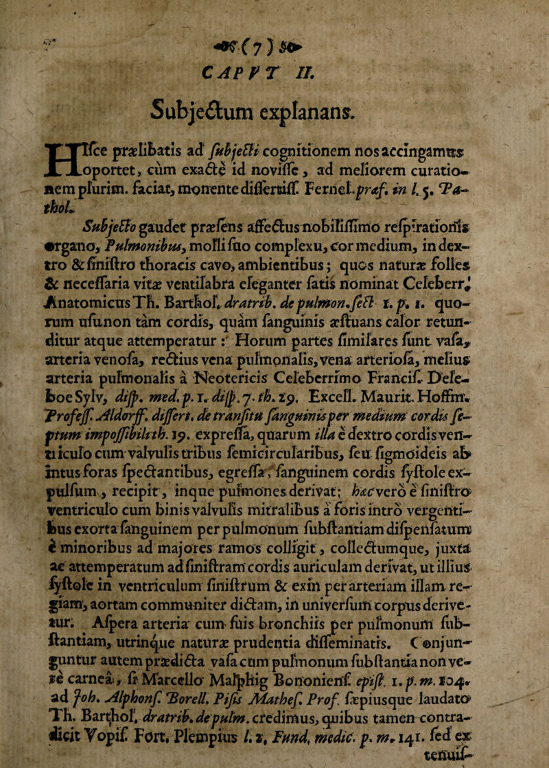 CAPPT II. Subje£tum explanans. Htfce praelibatis ad fubjetti cognitionem nos accingamus oportet, cum exa&e id noviile, ad meliorem curatio-* plurim. faciat, monente difiertrilC Fernel.pr<e/. in /. 5. Ta- nem pl thoL Subjetto gaudet pr^lens affedlus nobifilfimo relpirationls •rgano, Pulmonibus, molli luo complexu, cor medium, in dex¬ tro &finiftro thoracis cavo, ambientibus; quos naturae folles & neceffaria vitae ventilabra eleganter fatis nominat Celeberr* Anatomicus Th. BartboIV dratrib, de pulmon.fi fl t.p. 1. quo¬ rum ufunon tam cordis, quam fanguinis scftuans calor retun¬ ditur atque attemperatur : Horum partes fimifares lunt vafa, arteria venofa, re&ius vena pulmonalis, vena arteriola, melius arteria pulmonalis a Neotericis Celeberrimo Francif. Dele- boe Sylv, dijp. med. p. rr dijp. 7. th, 29. Excell. Maurit. Hoffmv Profejf. Aidorjf. differt» detranjitu fanguinis per medium cordis fi- ptum impoffibiltth. 19. exprelfa, quarum illa e dextro cordis ven¬ ti iculo cum valvulis tribus lemicircularibus, feu figmoideis ab intus foras Ipe dantibus, egrelfa, languinem cordis fyftole ex- pulfum , recipit, inque pulmones derivat; levero e liniftro ventriculo cum binis valvulis mitralibus a foris intro vergenti¬ bus exorta fanguinem per pulmonum fubftantiam dilpeniatum i minoribus ad majores ramos colligit, colledumque, juxta ac attemperatum adfiniftramcordis auriculam derivat, ut illius lyftole in ventriculum linillrum & exin per arteriam illam re¬ giam, aortam communiter didam, in univerUtm corpus derive¬ tur. Alpera arteria cum filis bronchiis per pulmonum liib- ftantiam, utrinque naturae prudentia diffeminatis. C ©njun¬ guntur autem praedida vafa ctim pulmonum fubItantia non ve- ye carnea*, fr Marcello Mafphig Bononienf epift, i»p.m.ioq* ad foh. Alphonf. ‘Borell, Pifis Alathefi Prof. fepiusque laudato* Th. Barthol, dratrib» depulm. credimus, quibus tamen contra¬ dicit Vopif Fort, Pktnpiiis /. it Fund[ medie, p» m* 141. fed ex tenuit