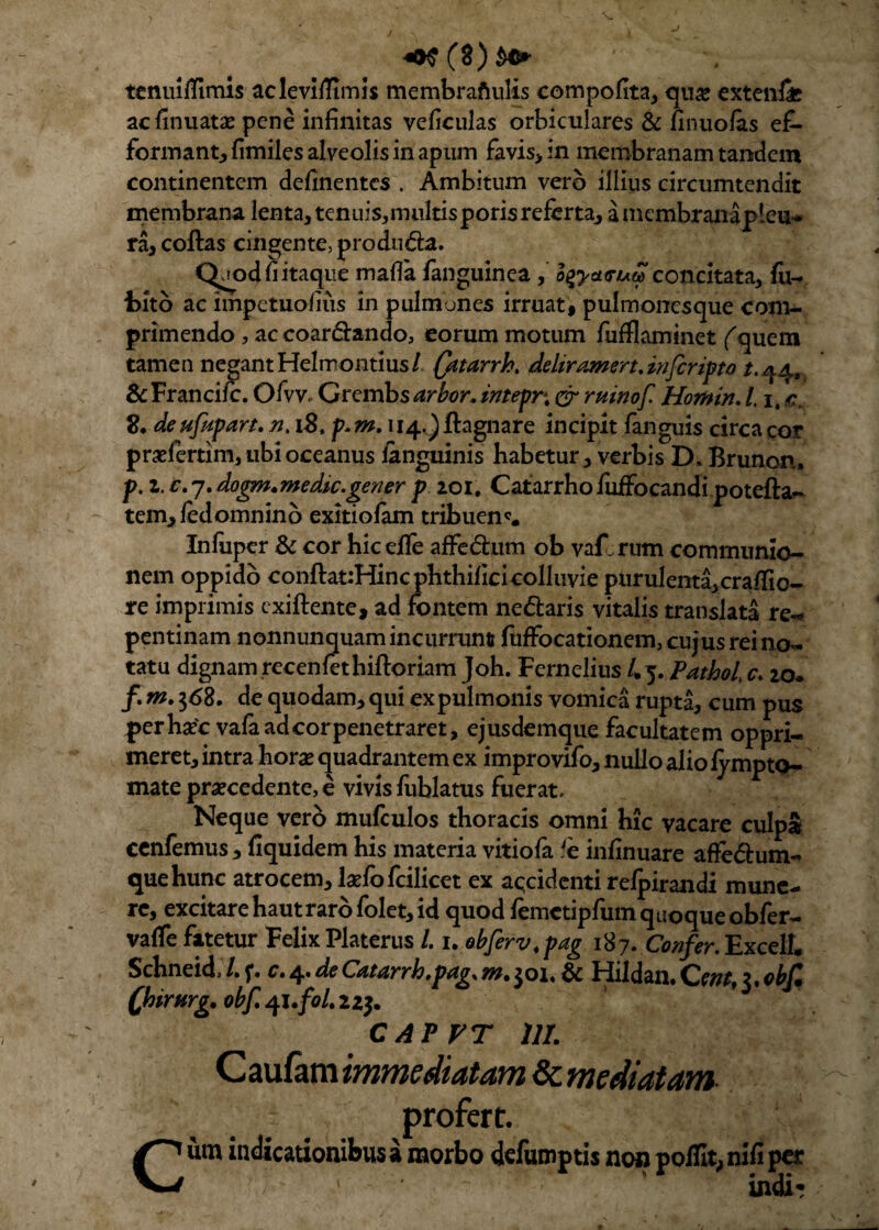 tenuilfimis acleviflimis membraftulis compofita, qu& extenii ac finuatae pene infinitas veficulas orbiculares & finuolas e£- formant, fimiles alveolis in apum favis, in membranam tandem continentem delinentes . Ambitum vero illius circumtendit membrana lenta, tenuis,mukisporisreferta, a mcmbranapteu-* ra, coftas cingente, produda. Qjod fi itaque malla /anguinea, o$yct<ruG> concitata, fu- i>ito ac impetuolius in pulmones irruat, pulmonesque coni- primendo, ac coardando, eorum motum fufflaminet fquem tamen negant Helmontius/ (atarrh. ddiramert.infcripto /.<34. &Fr ancile. Oivv Grcmbs arbor, intepr\ er ruinof Homin. /. 1, c* 2. deufapan. n. 12. p.m. u^ftagnare incipit fanguis circa cor praefertim, ubi oceanus languinis habetur, verbis D, Brunon. p. 2. c. 7. dogm.medic.gener p 201. Catarrhofuffocandipotefta- tem, ledomnino exitiolam tribuens Infuper & cor hic elfe affedum ob vaf rum communio¬ nem oppido conftauHincphthilicicolluvie purulenta,cralTio- re imprimis exiftente, ad fontem nedaris vitalis translata re- pentinam nonnunquam incurrunt fuffocationem, cujus rei no¬ tatu dignam recenlethiftoriam Joh. Fernelius /,5. Patbol c» 20. /. m. $<58. de quodam, qui ex pulmonis vomica rupta, cum pus perhasc vafa ad cor penetraret, ejusdemque facultatem oppri¬ meret, intra horas quadrantem ex improvifo, nullo alio iympto- mate prascedente, e vivis liiblatus fuerat. Neque vero mufculos thoracis omni hic vacare culpa cenfemus, liquidem his materia vitiofa fc infinuare affedum- que hunc atrocem, lasfofcilicet ex accidenti relpirandi mune¬ re, excitare hautrarofolet, id quod femctipfum quoque obfer- valfe fatetur Felix Platerus /. 1. obferv.pag 187. Confer. ExcelL Schnehb/.f. c» de C/&tdrrh,pdgsMt^o\% Hildaii*C?/#,?.0/j/* Qiirurg. obf qi.foLu^ CAPFT 111. C aufam immediatam & mediatam profert. Cutn indicationibus a morbo defumptis non polfit, nifi per 1 indi?