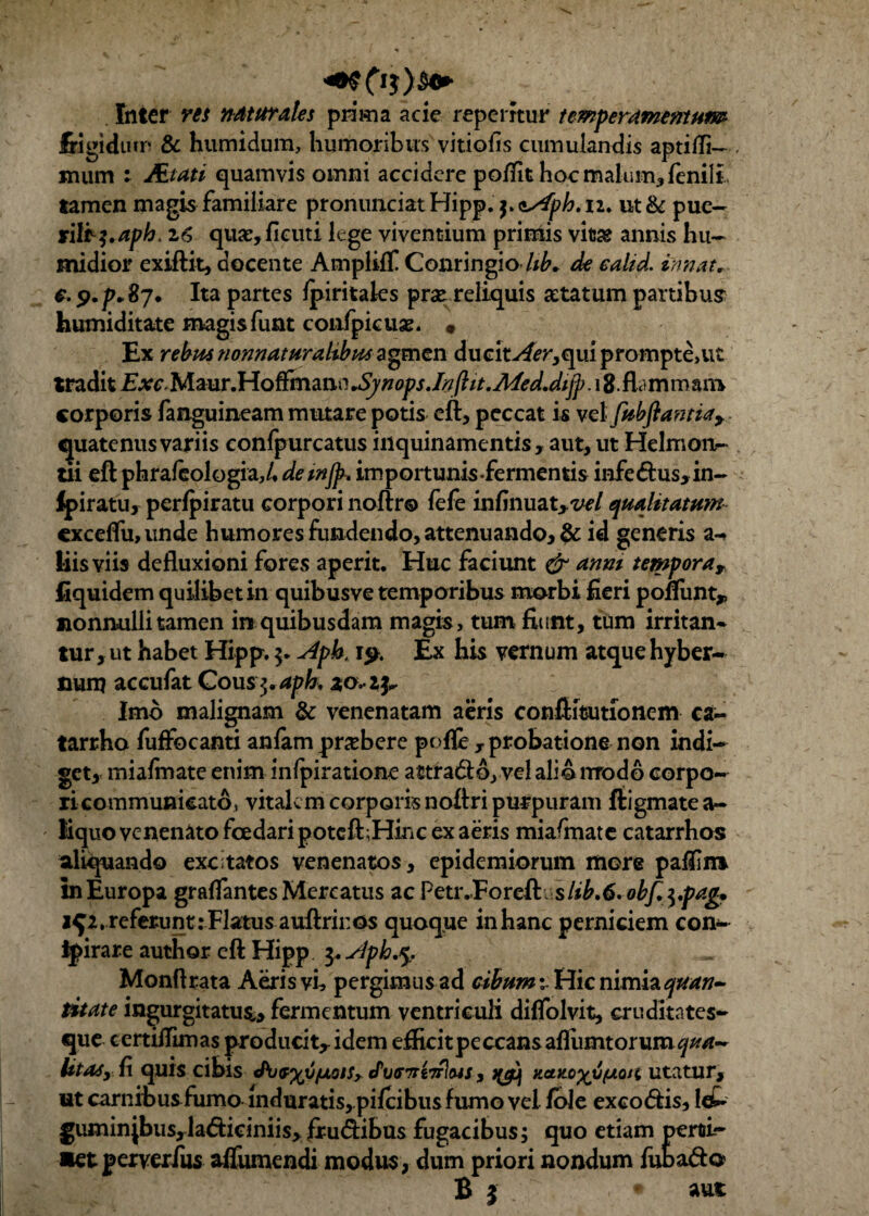 Inter res naturales prima acie reperftur temperamentum frigidum & humidum, humoribus vitiofis cumulandis aptifli— Kium ; Mtati quamvis omni accidere po/Tit hoc malum, fenili tamen magis familiare pronunciat Hipp. ssfph. n. ut & pue- rili^aph. 16 quae,ficuti lege viventium primis vifcse annis hu- midior exiftit, docente Ampliff Conringio /*A de calid. innat, €. p.p.Sj. Ita partes Ipiritales prse reliquis artatum panibus humiditate magisfunt confpieuae. • Ex rebus nonnaturalsbus agmen ducitv4i?r,qui prompte,ut tradit Exc Mmr.HoffmmtiJynops.Inftit.Afed.dijf. 18 flammant corporis fanguineam mutare potis eft, peccat is velfubfiantiay quatenus variis confpurcatus inquinamentis, aut, ut Helmon- tii eft phraleologia,/. demjp. importunis-fermentis infedus, in- Ipiratu, perfpiratu corpori noftr® fefe infinuatyvel qualitatum cxcelfu, unde humores fundendo, attenuando, & id generis a- Eisviis defluxioni fores aperit. Huc faciunt & anm tempora r fiquidem quilibet in quibus ve temporibus morbi fieri pomint* nonnulli tamen in quibusdam magis, tum fiunt, tum irritan¬ tur, ut habet Hipp. A'pk i$>. Ex his vernum atque hyber- nurp accufat Cous$,aph, Imo malignam & venenatam aeris conftitsutionem ca- tarrho fuffocanti anfam pnebere pnfle , probatione non indi¬ get, miafmate enim infpiratione attra&o, vel alio modo corpo¬ ri communicato, vitalem corporis noflri purpuram ftigmate a- liquo venenato fcedaripoteft;Hinc ex aeris miafmate catarrhos aliquando excitatos venenatos, epidemiorum more palfint in Europa graflantes Mercatus ac Petr.Forefti sltb.6. obfa.pag* 1^2, referunt: Flatus auftrii:os quoque in hanc perniciem con- ipirare author eft Hipp 3. Apb,*y, Monftrata Aeris vi, pergimusad cibum; Hic nimia quan¬ titate ingurgitatus,, fermentum ventriculi diflolvit, cruditates- que certiflimas producit^ idem efficitpeccansaflumtorum^/r- litas, fi quis cibis J^j^yjjfxoiSy tPutmeTrlMS, zento^tjfzoii utatur, ut carnibusfumo mduratis,.pilcibus fumo vel fole excodis, Icfc gumin|bus,la6ficiniis, frudibus fugacibus; quo etiam pemi- aetperverfus affumendi modus, dum priori nondum fubado B j . • aut