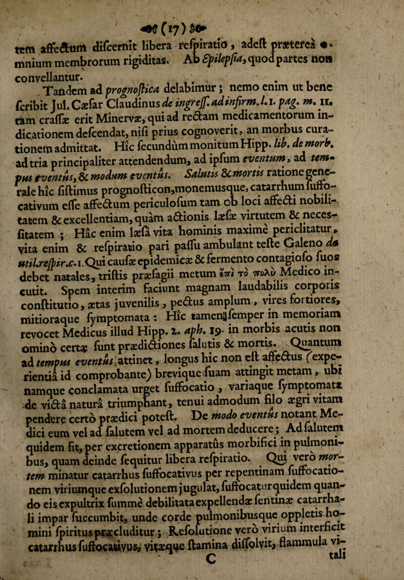 tcm affeftutn difcemit libera refpiratio, adeft praeterea • * mnium membrorum rigiditas. Ab Spikpfta, quod partes not» convellantur. ..... ' . , Tandem ad prognoflica delabimur; nemo emm ut bene fcribit Jul.Cxfar Claudinus de ingrejf. adinfirm. /.1, pag. m.iu ram craflje erit Minervae, qui ad redam medicamentorum in¬ dicationem delcendat, nili prius cognoverit, an morbus cuia- tionem admittat. Hic fecundum monitum Hipp. lib. demorb. ad tria principaliter attendendum, ad ipfum eventum , ad tem¬ ptet eventus, & modum eventus. Saltetis Scmortts ratione gene¬ rale hic fiftimus prognofticon,monemusque, catarrhum fuffo- cativum effe aflfedum periculoliim tam ob loci affefti nobili¬ tatem & excellentiam, quam adionis lxfx virtutem 8c neces— fitatem ; Hac enim laela vita hominis maxime periclitatur, vita enim & refpiratio pari paflu ambulant tefte Galeno dtt uteLrejlerx-i.Qm caufe epidemica: & fermento contagiofo fuos debet natales, triftis praifagii metum Ini t'o «Ai/Medico in¬ cutit. Spem interim Faciunt magnam laudabilis corporis conftitutio, aetas juvenilis , pedus amplum, vires fortiores, mitioraque lymptomata : Hic tamenslemper in memoriam revocet Medicus illud Hipp. t. aph. 19. in morbis acutis non ominocerts funt pradidioncs falutis & mortis. Quantum ad tempus eventus .tLXxmei, longus hic non elt aftedus f expe¬ riendi id comprobante) brevique fuam attingit metam, ubt namque conclamata urget fiiffocatio , variaque /ymptomatfc de vida natura triumphant, tenui admodum filo xgn vitam pendere certo praedici poteft. De modo eventus notant Me¬ dici eum vel ad falutem vel ad mortem deducere,. Ad lalutent quidem fit, per excretionem apparatus morbifici in pulmoni¬ bus, quam deinde /equitur libera refpiratio. ^ Qui vero mor¬ tem minatur catarrhus /uffocativus per repentinam fuffocatio- nem viriumque ex/olutionem jugulat, fuffocatnrquidem quan¬ do eis expultrix fumme debilitata expellendas fentina: catarrha- li impar /uccumbit, unde corde pulmonibusque oppletis ho¬ mini fpirituspraecluditur; Kefolutione vero virium interficit catarrhus fuffocatdvus, vitaeqije flamina di/Tolvit* flammula vi- ■ v . v * • v - - v