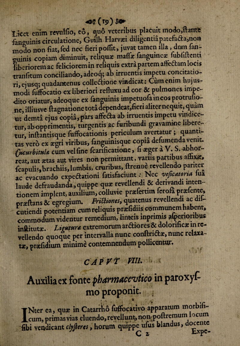 ( rj>) Se* Licet enim revnlfio, eo, quo veteribus placuit modo.ftatrtt fanouinis circulatione, Guilh Harvari diligentripatefaaa,non modo non fiat,fed nec fieripoflit, juvat tamen illa .dumfan- cuinis copiam diminuit, reliqua: mafla: fangumea: fubliftenti iiberioremac felkioremin reliquis extra partem affeftam locis tranfitum conciliando, adeo^;ab irruentis impetu concitatio- ri,ejusq; quadantenus colleflione vindicat: Cum enim hujus¬ modi fuffocatio ex liberiori refluxu ad cor & pulmones impe¬ dito oriatur, adeoque ex fanguinis impetuofameosprotrulio- ne, illiusve ftagnatione tota dependeat,fieri aliterne quit , quam ut demti ejus copia, pars affefta ab irruentis impetu vindice¬ tur, ab opprimentis, turgentis ac furibundi gravamine libere¬ tur, initantis que fuffocationis periculum avertatur; quant i¬ tas vero ex agri viribus, fanguinisque copia defumenda venit. (ucurbimh cum vel fine fcarificatione, fi *ger a V. S.-abhor¬ reat, aut stas aut vires non permittant, varus partibus affixae, fcapulis,brachiis, lumbis, cruribus, ftrenue revellendo pariter ac evacuando expeaationi fatisfaciunt .- Nec veficatona lua laude defraudanda, quippe qua: revellendi & derivandi inten¬ tionem implent, auxilium, colluvie praeferam ferofi prsfente, praeftans & egregium. FriUiones, quatenus revellendi ac dil- cutiendi potentiam cum reliquis praefidiis communem habent, commodum videntur remedium, linteis mprimis atperioribue inftitutae LttMure. extremorum arftiorcs & doloriticae in re¬ vellendo quoque per intervalla nunc confiridae, nunc relaxa¬ ta, prxfidium minime contemnendum pollicentur. CAfr-f na. ■■■»■■< Auxilia ex fonte phdvmMCvtico in paroxyf mo proponit. ; INter ea, quae in Catarrho fuffocativo apparatum morbifi- cum, primas vias cluendo, revellunt, nonpolticinuin ocum fibi vendicant clyfieret, horum quippe ufus blandus, docente