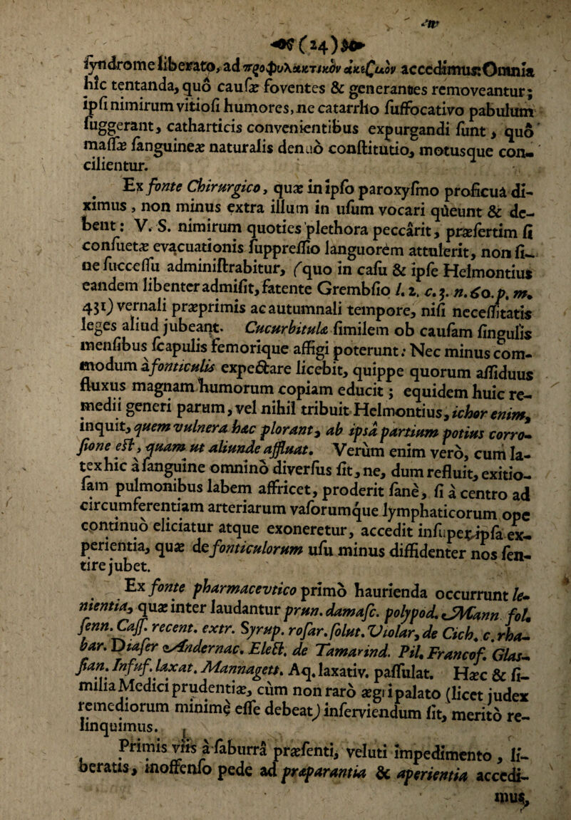 <0$C24)$** ivndrome liberato, ad dwQuov acccdimusiOntnht mc tentanda, quo caufi foventes & generantes removeantur ; ipfinimirum vitiofi humores,ne catarrho fuffocativo pabulum fuggerant, catharticis convenientibus expurgandi funt > quo maiTas fanguine# naturalis denae conftitutio, motusque con¬ cilientur. 1 Ex fonte Chirurgico, quae in ipfo paroxyfmo proficua di¬ ximus , non minus extra illum in ufum vocari qiieunt & de- fcent: V. S. nimirum quoties plethora peccarit, prsefertim fi con/ueta; evacuationis fuppreffio languorem attulerit, non fu. nefucceffu adminiftrabitur, (^quo in cafu & ipfe Helmontius eandem libenteradmifit,fatente Grembfio L z. c.yn.6*.p. m. 451) vernali preprimis ac autumnali tempore, nifi neceffitatis leges aliud jubeant. Cucurbitula fimilem ob caufam fingulis menfibus (capulis femorique affigi poterunt; Nec minus com- modum ^fonticulis expe&are licebit, quippe quorum affiduus fluxus magnam humorum copiam educit; equidem buic re¬ medii generi parum, vel nihil tribuit Helmontius, idWrn/*, inquit, quem vulnera hac plorant, ab ipsa partium potius corro- fione eftytjuam ut aliunde affluat. Verum enim vero, cum Ia- texhic a fanguine omnino diverfus fit, ne, dum refluit, exitio- lam pulmonibus labem affricet, proderit fane, fi a centro ad circumferentiam arteriarum vaforumque lymphaticorum ope cpntmuo eliciatur atque exoneretur, accedit infupe*«p& ex¬ perientia, quas iefonticulorum ufu minus diffidenter nos fen- tire jubet. Ex fonte pharmacevtico primo haurienda occurrunt le~ nientia, qua: inter laudantur prun. damafc. polypod. JMann fol. fenn.CaJfrecent. extr. Syrup. rofar.folut.Vtolar.de Cich, c.rha- bar. Diajer sAndcrnac. Elett, de Tamannd. Pii, Francof. Glas- fian. Infuf laxat. Mannagett. Aq. laxativ. paffulat. Hac & fi- mihaMedici prudentia?, cum non raro «gi ipalato (licet judex remediorum nunim^ effe debeat; inferviendum fit, merito re- iinquimus. { Primis viis a faburra praefenti, veluti impedimento, li¬ beratis, mofrenfo pede ad praparantia & aperientia accedi- «n«L r