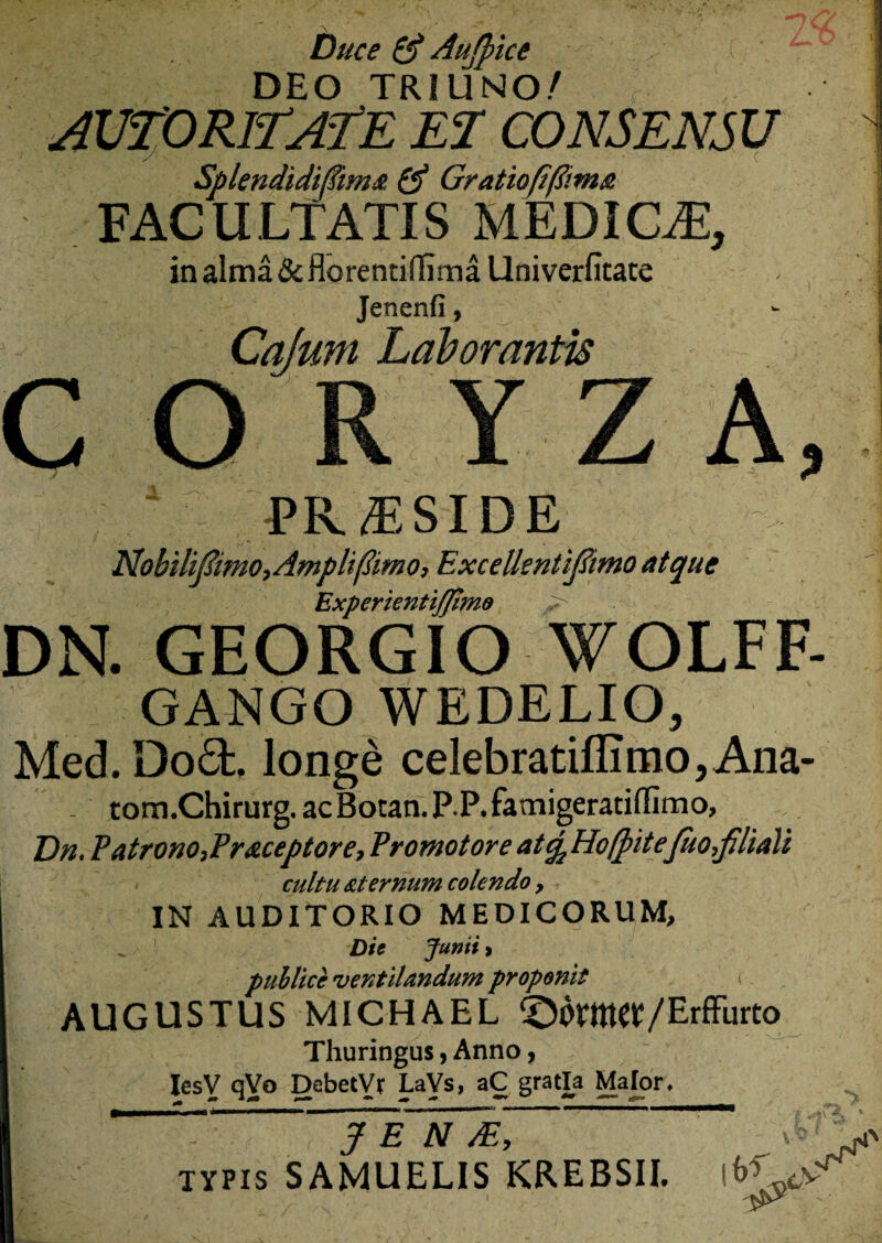Duce & Aujpice DEO TRIUNO/ r AUIORlEAfE EI CONSENSU Splendidfiima & Gratiofiftima FACULTATIS MEDICAE, in alma & florentidima Univerfitate Jenenfi, Cajum Laborantis o Z A 1 PIC T SIDE Nohilifimo, Ampli (limo, ExcelkntiJ&mo atque ExperientiJJimo > DN. GEORGIO WOLFF- GANGO WEDELIO, Med. Doft. longe celebratiffimOjAna- tom.Chirurg. acBotan. P.P. famigeratiffimo, Dn. Patrono, Pr&ceptore, Promotore atfa HofpiteJuo filiali cultu aternum colendo > IN AUDITORIO MEDICORUM, Die Junii > publice ventilandum proponit AUGUSTUS MICHAEL ^OVmet/Erffurto Thuringus, Anno, IesY qVo Debetyr LaVs, aC gratia Maior. , J E N M, typis SAMUELIS KREBSII. $i\ J 'Vv'