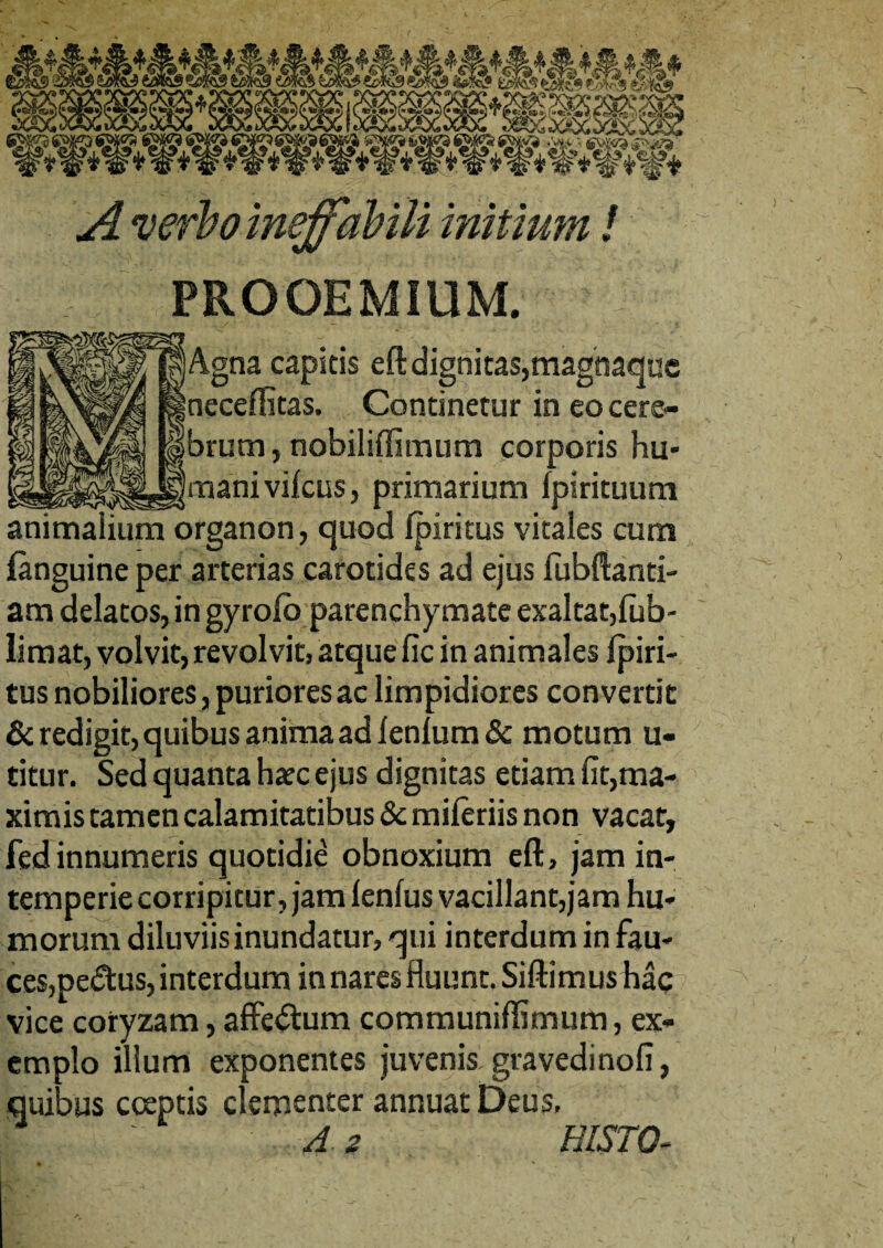 PROOEMIUM. Agna capitis eft dignitas,magnaque neceffitas, Continetur in eo cere¬ brum, nobiliflimum corporis hu¬ mani vifcus, primarium Ipirituum animalium organon, quod fpiritus vitales cum {anguine per arterias carotides ad ejus fubftanti- am delatos, in gyrolo parenchymate exaltat,lub- limat, volvit, revolvit, atque fic in animales Ipiri- tus nobiliores, puriores ac limpidiores convertit & redigit, quibus anima ad lenium & motum u- titur. Sed quanta hatc ejus dignitas etiam fit,ma¬ ximis tamen calamitatibus & mileriis non vacat, fedinnumeris quotidie obnoxium eft, jam in¬ temperie corripitur, jam lenius vacillant,jam hu¬ morum diluviis inundatur, qui interdum in fau¬ ces,pedus, interdum in nares fluunt. Siftim us hac vice coryzam, affectum communiffimum, ex¬ emplo illum exponentes juvenis gravedinofi, quibus coeptis clementer annuat Deus, A z HISTO-