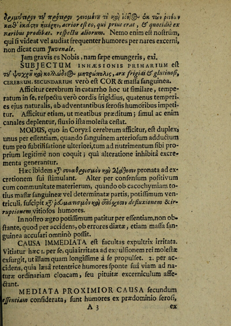 udn&v tir&Tfgfv yivofiiva te ^ \iil@* 6x t£v ptvi&v Ha& €Kct<pjv wfyfjv, acrior ejl eo> qui prtus erat, (f quotidie ex naribus prodibat. refieRu aliorum. Nemo enim eft noftrum, qui fi videat vel audiat frequenter humores per nares excerni» non dicat cum Juvenale. Jam gravis es Nobis, nam f*pe emungeris, exi* SUBJECTUM inhjesionis primarium eft Tif iJ/v%gS tfefi xoXb.uSs@* (Jwrgto7n3\is, arx frigidi &glutinop\ cerebrum, secundarium vero eft COR & maffa fanguinea. Afficitur cerebrum in catarrho hoc utfimilare, tempe¬ ratum in fe» refpe&u vero cordis frigidius, quatenus temperi* es ejus naturalis, ab adventantibus ferofis humoribus impeti» tur. Afficitur etiam, ut meatibus praeditum 5 fimui ac enim canales deplentur, fluxio ifta molefta ceflat. MODUS, quo in Coryza cerebrum afficitur, eft duplexa unus per eflentiam, quando fanguinem arteriofum adduducn tum pro fubtilifatione uIteriori,tum ad nutrimentum fibi pro¬ prium legitime non coquit j qua akeratione inhibita excre¬ menta generantur. Hasc ibidem k$' amati yurnov qgj 2l&fecnv pronata ad ex- cretionem fui ftimulant. Alter per confenfum pofitivum cum communitate materierum, quando ob cacochymiam to¬ tius mafl* fanguine* vel determinat* partis, potiflimum ven¬ triculi^ fufeipit k$' pdbpbaturfiov qg) cFfri^saiv defluxionem &ir¬ ruptionem vitiofos humores. In noftro *gro potiflimum patitur per eflentiam,non ob» flante, quod per accidens, ob errores diaetse, etiam maflfafan- guinea accufari omnino poffit. CAUSA IMMEDIATA eft facultas expultrix irritata. Vitiatur haec 1. per fe, quia irritata ad expulfionem rei molefta: exfurgit, ut illam quam longiffime a fe propulfet. . 2. per ac¬ cidens, quia laesa retentrice humores fponte fua viam ad na¬ tur* ordinariam cloacam, feu pituitas excerniculum affe- dant. MEDIATA PROXIMIOR CAUSA fecundum tlfentUm confiderata, funt humores ex przdominio ferofi,