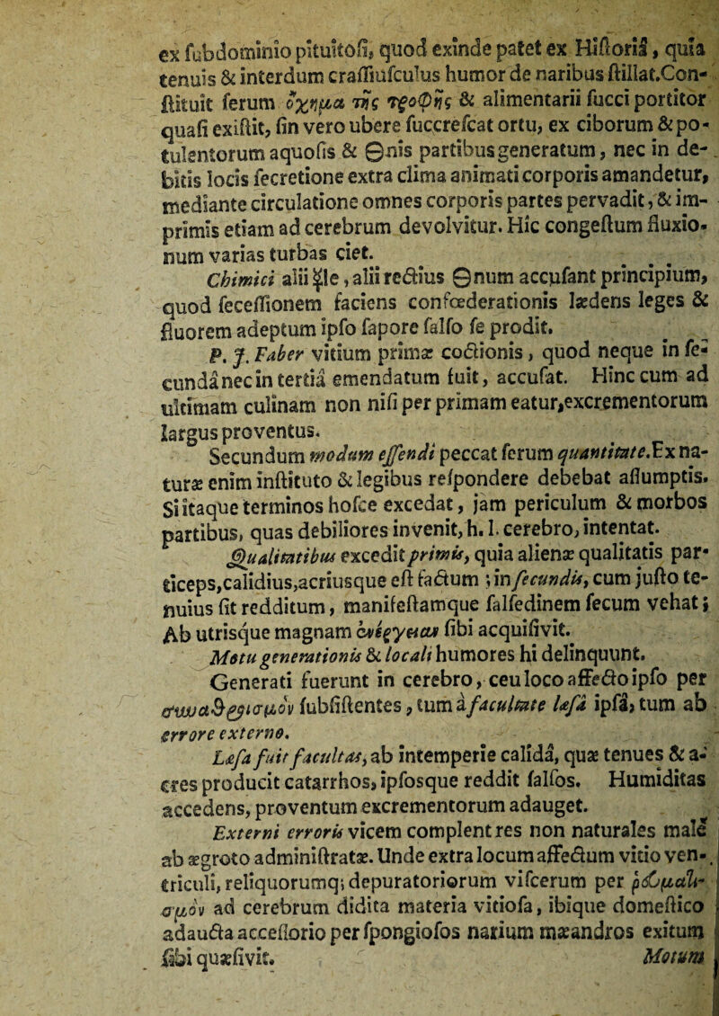 ex fubdominio piiuitofi, quod exinde patet ex Hifioril, quia tenuis & interdum crafliufculus humor de naribus ftillaf.Con- fiituit ferum oxvp* w vf opUs & alimentarii fucci portitor quafi exiflit, fin vero ubere fuccrefcat ortu, ex ciborum & po¬ tulentorum aquofis & ©nis partibus generatum, nec in de¬ bitis iocis fecretione extra clima animati corporis amandetur, mediante circulatione omnes corporis partes pervadit, & im¬ primis edam ad cerebrum devolvitur. Hic congeftum fluxio, num varias turbas det. Chimici alii , alii redius ©num accpfant principium, quod feceflionem faciens confoederationis Isedens leges & fluorem adeptum ipfo fapore falfo fe prodit. P. J. Faber vitium primas codionis, quod neque in fe¬ cunda nec interda emendatum fuit, accufat. Hinc cum ad ultimam culinam non nifi per primam eatur,excrementorum largus proventus. Secundum modum ejfendi peccat ferum quantitate.Ex na¬ tur* enim inftituto & legibus rdpondere debebat aflumptis. Si itaque terminos hofce excedat, jam periculum & morbos partibus» quas debiliores invenit, h. I. cerebro, intentat. Qualitatibus excedit primis, quia aliense qualitatis par¬ ticeps,calidius,acriusque eft fadum ;infecundis, cum jufto te¬ nuius fit redditum, manifeftamque falfedinem fecum vehat; Ab utrisque magnam bvepyticu fibi acquilivit. Motu generationis & locali humores hi delinquunt. Generati fuerunt in cerebro, ceu loco affedoipfo per febfiftentes, iumifacultate Ufa ipfa,tum ab gyrore externo. Lafa fuit facultas, ab intemperie calida, quae tenues & a- cres producit catarrhos, ipfosque reddit falfos. Humiditas accedens, proventum excrementorum adauget. Externi erroris vicem complent res non naturales male ab sgroto adminiftratse. Unde extra locum affedum vitio ven-. Criculi, reliquorumq; depuratoriorum vifcerum per pdjfialt* ad cerebrum didita materia vitiofa, ibique domeflico adaudaacceiiorioperfpongiofos narium maeandros exitum Shi qusefivk. Motum