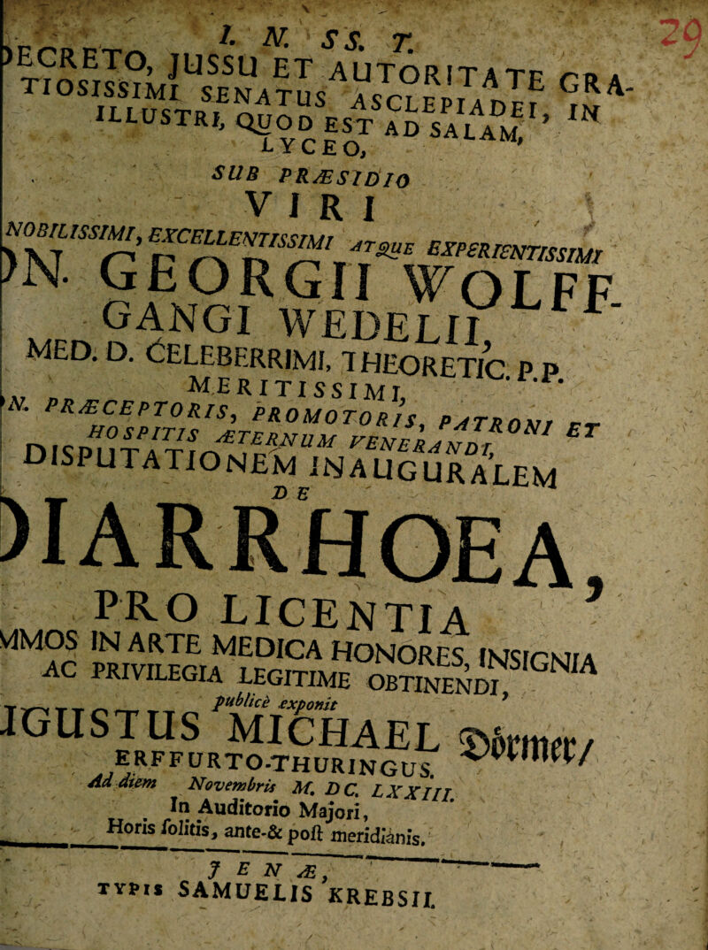 JK 4 ' X' ^ A ^ \ , « )E9RETO> JUSSU ET AUTORITATF m a TIOSISSIMI SENATUS A«crVp«rATE GRA' ULUSTR,> ,N A- i C JE 0> SUB PR/ESIDIO ?N. georgii \tolff GANGI WEDELII ^ • med. d. Celeberrimi, theoretic p p ,A7 ■ > meritissimi, *• r* EXCEPTORIS, PROMOTORIS, DISP^lTATrXvTn^^ CENERJNDT, disputationem inauguralem — jl>} -2^ PRO LICENTIA Ma°c pkiv^ gustusmiEhael Wntm erffurto-thuringuI rPWn^/ ATovembris M. DCt L XXIII ^ Auditorio Majori, Horis Politis, ante-& poft meridianis. J E N ~T, r T typis 5AMUELIS KREBSIL /