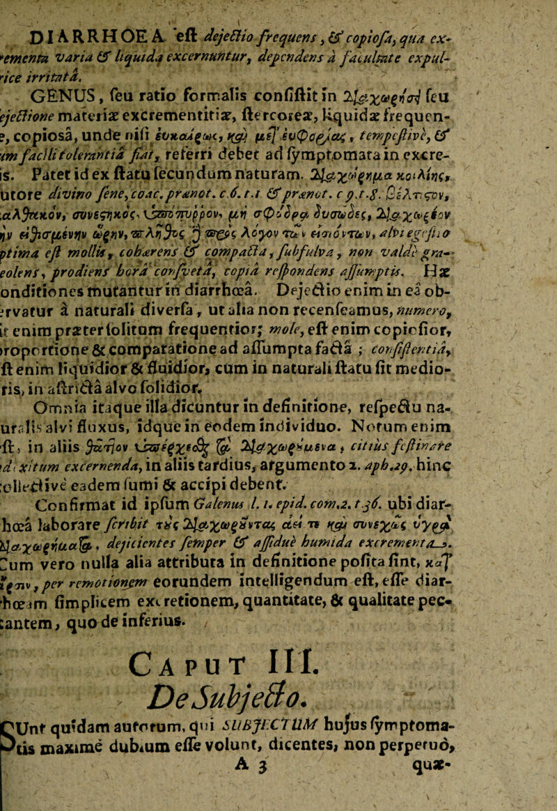DI A. R R H OE A eft dejeEHo frequens , cd copiofa) qua cx~ >ementu varia & liquida excernuntur, dependens a fatuitate expul* dee irritata. ( „ ~ 7 ^ GENUS, feu ratio formalis confiftit in 2jfetf ejettione materiae excrementiti#, fiercore#? Rquidsefrequrn- ?, copiosa, unde ni (i evxoUgm, ^ fisj’i v(f>op/04 y tempefiive, (f •im facili tolerantia fiat, referri debet ad fympfomatain exc re¬ is. Patet id ex ftatu fecundum naturam, xoMw*- Utore divino feneycoac.pranot. c 6.tr &pranot. cQsAngvv, .ctAjetKOVi ovvs$ti*o$, \im7njppovy(jtn (s<p6l?ty $vctuc)e(, ijv fi^i(T(l$vfjv togtiVtttArjfig. ‘jj *to*y Mcnoirtev, abiegtfiia ptima e fi mollis , c oh arens & compati a,fubfulva, non valde grav¬ eolens * prodiens hora confvetd, copta refiondens afiimiptis. H# ondifiones mutantur m diarrhoea. Dejedio enim in ea ob- irvatur a naturali diverfa, ut alia non recenfeamus, numero, it enim praterlolitom frequerttior; moley eft enim ccpicfiorr >roportione & comparatione ad aflumpta fa&a ; eonjifi entia* ftenim liquidior 6c fluidior, cum in naturali ftatu fit medio- ris> in afirfeta alvo folidior. Omnia itaque illa dicuntur in definitione, refpefiuna- uralls alvi fluxus, idquein eodem individuo. Notum enim 41, in aliis firjov 'dc&fifye&jg & 2ldXrj,)^uSva * citiusJcfiinate \di xitum excernenda, in aliis tardius, argumento 2. aphap. hinc xdledive eadem fumi 8c accipi debent. Confirmat id ipfumGalenus Luepid.coma.tg6. ubi diar¬ ii cea laborare feribit tdt 2^xa,^VTC% a&* 71 W ov\tsxfU ty&Xtogwalg’. dejicientes femper & ajfidue humi da excrement as. um vero nulla alia attributa in definitione polita fint, xdf i*w,per remotionem eorundem intelfigendum eft,efle diar- hceim fimplicem exi redonem, quantitate, 6c qualitatepeo cantem, quo de inferius. Caput III. DeSubje&o. SUnt qmdamauforum.qui SUBJECTUM hujus fymptoma- tis maxime dubium efle volunt, dicentes, non perpetuo, A 3 qu#-