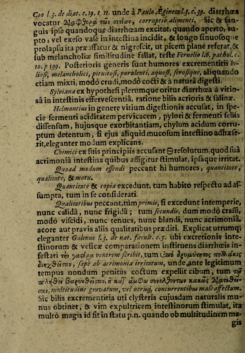 Coo l.j. de dut. e.tp.t, n. unde a Paulo Aginet* l.j. c.jp. diarrhoe» vocatur f»*'n-den':, corrupto alimenti. Sic & fan- cuis ipfe quandoque diarrhoeam excitat, quando aperto, *u- pt0, vel exefo vafe in iateftina incidit, & longo finuofoq.ie prolapfu ita pr a: affatur & nigrefcit, ut picem plane referat,8c fub melancholia fimilitudine fallat, tefteFemelio 1.6.patM.e. 10.p fpp. Pofterioris generis funt humores excrementitii ln- liofi, melancholici, pituitoft,purulenti, aquofi, feroftque, aliquando edam mixti, modo crudi,modo coftific a natura digefti. Sylviana ex hypothefi plerumque oritur diarrhoea a vitio¬ sa in inteftinis effervefcentia, ratione bilis acrioris 8t falinar. Hdmontitu in genere vitium digeftionis accufat, in fpe- cie fermenri ariditatem pervicacem, pylori & fermenti felUs diffenfum, hujusque exorbitandam, chylum acidum corru¬ ptum detentum, fi ejus aliquid mucofum inteftinoadhaffe- rit,eleganter modum explicans. ^ ' a i ’ / rA ; Chimici ex fuis principiis accufant 0refolutum,quod fua acrimonia inteftina quibus affigitur ftipiulat, ipfaque irritat. Quoad modum ejfcndi peccant hi humores, quantitate, qualitate, & motu. Quantitate 6c copia excedunt» tum habito refpeftu ad a£ fumpta, tum infe confiderati. Qualitatibus peccant,tdmprimis, fi excedunt intemperie, nunc calida, nunc frigida ; tum fecundis, dum modo crafit, modo vifcidi, nunc tenues, nunc blandi, nunc acrimoniS* actore aut pravis aliis qualitatibus praediti. Explicat utrumq» eleganter Galenus l.j. de nat, f acuit, c.j. ubi excretionis inte- ftinorum 8c veficae comparationem infiituens diarrhoeis in- feftati 77jfv yiSB?® ventrem fer i b it ,tx\m \bsri fyvfjbVTjjvjg Tivl^dtuQ dtriX&titttv, (ape ab acrimonia irritatum, unde^nte legitimum tempus nondum penitus co&um expellit cibum , tum tot <arA*7<S« (ict^vvB&icjuv-, tj xcff ctu(pa) ovvsAfjfovTwv xctxt<&«* cmv, multitudine gravatum, vel utrkcf concurrentibus maleaffefium. Sic bilis excrementitia uti clyfteris cujusdam naturalis mu¬ nus cbtinfct, & vim expultricem inteftinorum llimulat, ita multo magis id fit in ftatu p.m quando ob multitudinem ma-