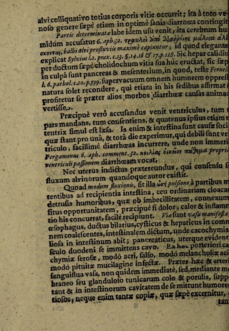 / -•J - ■ ' ' x f' ■ ^ - .. * ; ‘; . . totius corporis vide occurrit 5 ita a toto ve- Sofo°een«efe4 etiam in optime fani? diarrhoea contingit n0 S detJrminatAzbz idem ufu vemt gft cerebrum to accufatut 6. aph.52. r^vhci afeMWC *At &^bam llviprofluvi maxime capiuntur , id q«od elegante tntcvTOf, vaibt a p j % $.14.16 & np.iiS- Sic hepar caUdiu eXP j£ A^feodcholidochum vitia fuahuc eru&at, fic faep per duaum P q & mefenteriuro,in quod* tefte Pernet, m culpa funtp f115.ervacUum omnem humoreraeppreli '• h» Mibus .sfL., Idianrh-.-cautanim* ’e,ti PradonJ vero acoifandur veoit v«n«fculut,jlnirn S ftanTpro uni, & toti die experimur,qui debili fnnt ve fluxum partibus ■ tentibus ad recip ^ imbecil,itatem, connexum rf ri^nnortunitatem \rxcipue fi dolor, calor & inftamn 5iUK:?.Lcl»rat,fadle?ecipiunt. Via^xAvafamanifefla Sbohasus, dudus bilarius,cylticus et nepaueus ™.^ nem coSefcentes,inteftinalem di^mrunde eacochymi? liofa in inteftinum abit; pancreaticus, 1X013 ia . r . -ff ns cavo„ Hrxhow poftenorica chtmixfetfe, modo acri, falfo, moddmdancholiaad chymi* iero!*, . . Praeter hac 8t arten feneuifluavafa^non quidem immediate, fed^ediante m tto feu glandulofo tunicarum colo 8c porulis, fuppi Snf& in intefiinorum cavitatem de fe mittunt humore* tofos? neque t®1® **®1* co)?l* ■ **Pe e*c?rIUt'j^1