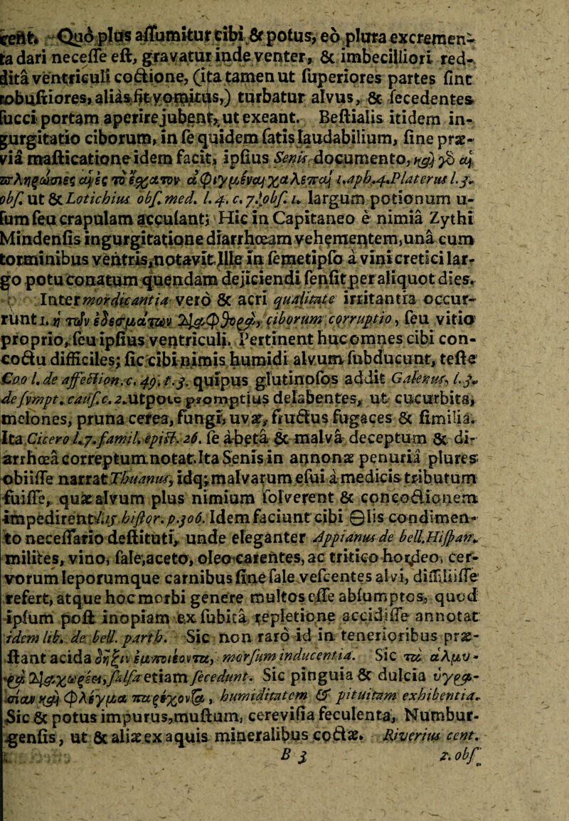 eeftfc <^dplos afiumitujr tibi potu^^o pltrea^xcreinen- ta dari necefle eft, gravatur inde venter, 6t imbecilliori redri dita ventriculi coftione, (itatamenut fuperiores partes fint Bobuftiores* alias fit vomitus,) turbatur alvus, & decedentes fucci portam aperire jube^^ ut exeant. Beftiaiis itidem in¬ gurgitatio ciborum, infe quidem fatis laudabilium, fine prae* via mafticationeidem facit, ipfius Senis documento,ng}yt> 4 7*rXY\%o!>me$ 4*C 7ob%cltov d(piyyJvctjXa^e7r4 i»aph^Flaterus l.j* ob/lut &.Lotichiw obf.med. I.4.C.ySobf.u largum potionum u- rumfeu crapulam aemulanti Hic in Capitaneo e nimia Zythi Mindenfis ingurgitatione diarrhoeani vehementem,una cum torminibus vehtris,notavitJile in femetipfo a vini cretici larr go potu conatum quendam dejiciendi fenfit per aliquot dies. Inter mordicantia vero 8c acri qualitate irritantia occur¬ runt 1. yi rdv ehfTfJbdt^y ty&Qfyppy ciborum corruptio, feu vitia proprio, (eu ipfius veutricuii^ Vertinent huc omnes cibi con- coftu difficiles; fic cibi nimis humidi alvum fubducunt, tefte €001, de affeflion.c, 49, f.j. quipus gluti nofbs addit Galenum L j„ defvmpt. cauf,c. 2*utpote promptius delabcntes, ut cucurbita, melones, pruna cerea, fuugiyuva^frudtus fugaces & fimilia. Ita Cicero Ly.famil epjB, 26. fe abeta St malva deceptum & di¬ arrhoeacorreptum notat.Ita Senisin annonae penuria plures obiifie narrat Tkuamtt, idq;malvatum efui a medicis tributum fuifle, quae alvum plus nimium folverent & cpncoftionem impedirent^// biftor.p.306.Idem faciunt cibi Qiis condimen¬ to necefiario defiituti^ unde eleganter Appianusde bell.HiJpan* milites, vino, faleyaceto, oleo earentes, ac tritico hordeo, cer¬ vorum leporumque carnibus fineTale vefcentes al vi, dulUiifie refert, atque hoc morbi genere multos cile ablumptcs, quod ipium poft. inopiam .ex fubita repletione scddifTe annotat idem Itb. de bed. partb. Sic non raro id in tenerioribus pro¬ flant acida s&mieorru, merjitm inducentia. Sxc rd ctApv - Q&Xvgs&yfclfa eiizmfecedunt. Sic pinguia Sc dulcia vyfjt,- oiau) ypfr (pAeyfza , humiditatem & pituitam exhibentia* Sic Sc potus impurus,muftum, cerevifia feculenta, Numbur- .genfis, ut & aliae ex aquis mineralibus codae* Riverius cent. B i z. obj\