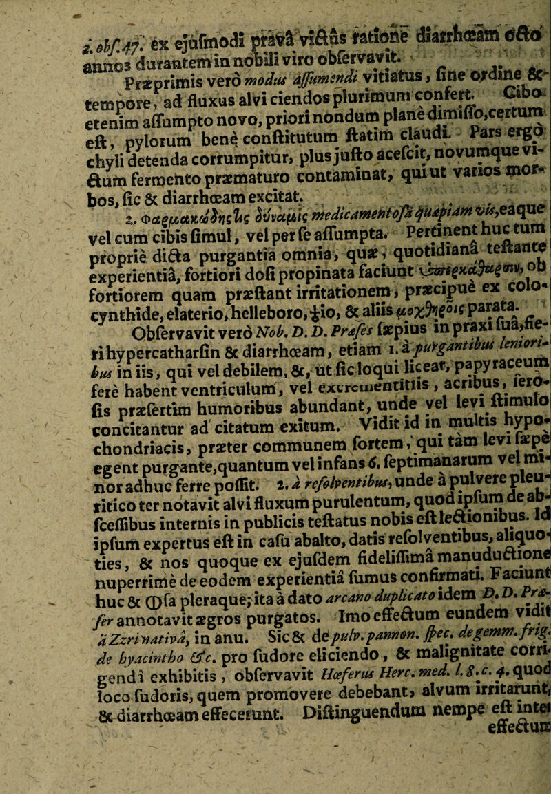 annos durantem m nobili viro obfervavit. Przprimis vero modus ajfumsndi vitiatus»fine ordine 8c_ tempore § ad fluxus alvi ciendos plurimum confert Cibo, etenim affumpto novo, priori nondum plane dimiffo,certum eft, pylorum bene conftituturo ftatun claudi. Pars ergo chyli detenda corrumpitur, plus jufto acefcit, novumque vi- aufn fermento praematuro contaminat, qui ut varios mor¬ bos, fic& diarrhoeam excitat. .. .. . - ba.eu.a.H.dh&s ^vapik mtdicmentofd quapiam wr,eaque vel cum cibisfimul, vel perfeaffumpta. Pertinent n^tum proprie diaa purgantia omnia, quae, quotidiana teitante experienti!, fortiori doli propinata faciunt fortiorem quam praeftant irritationem, praecipue ex eo cynthide, elaterio,helleboro,iio, & aliisPa^ata- . Obfervavit vero Nob. D. D. Prafes laepius in praxi lu » ri hypercatharfin 8t diarrhoeam, etiam i.a.puVganti us bus iniis, qui vel debilem, &, ut fic loqui liceat, papyraceupi fere habent ventriculum, vel excrcuientitiis, acribus , iero- fis przfertim humoribus abundant, unde vel levi ftimulo concitantur ad citatum exitum. Vidit id in multis hypo¬ chondriacis, praeter communem fortem, qui tam levi lzpe egent purgante,quantum vel infans 6. feptimanarum vel mi¬ nor adhuc ferre polfit. i. a refolventibus, unde a pulvere p eu xitico ter notavit alvi fluxum purulentum, quod lplum de ao- fceffibus internis in publicis teftatus nobis eft lectionibus, ipfum expertus eft in cafu abalto, datis refolventibus, aliquo¬ ties , 8c nos quoque ex ejufdem fideliflima manuduftione nuperrime de eodem experientia fumus confirmati. Faciunt huc & ©fa pleraque; ita a dato arcano duplicato idem D. D. Pro¬ fer annotavit aegros purgatos. Imo effeflum eundem vidit aZzrinativa, in anu. Sic & depulv.paniion. frec, degemm.fng. de hyacintho (fc. pro fudore eliciendo, 8t malignitate corri¬ gendi exhibitis , obfervavit Hoeferus Herc.med. /.$.c, 4. quod loco fudoris, quem promovere debebant, alvum irritarunt, Sc diarrhoeam effecerunt. Diftinguendom nempe eft mtei ^  ' enectaes