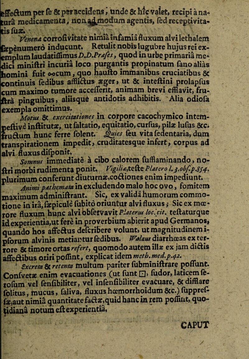 ;ffedum per fc 8c per accidens , unde & hfc valet, recipi ii na- 'urS medicamenta, aoa^modum agent». ledreceptivita- • /v • > , - ' , 'f . # 'L> J .. ‘ - \< / s fux. J i' Venetu corrofivitate nimia Infamia fluxum alvi lethalem fepenumero inducunt. Retulit nobis lugubre hujus rei ex¬ emplum laudatiffimus D*b.Pr*fes, quod in urbe primaria me* dici miniftri incuria loco purgantis propinatum fano alias homini fuit o-ocum, quo haufto immanibus cruciatibus 8c continuis fedibus affii&us xget» ut & inteftini prolapfus cum maximo tumore acceiTerit, animam brevi efflavit, fru- ftra pinguibus, aliisqu6 antidotis adhibitis. Alia odiola exempla omittimus, ^ K Metui & exercitationes In corpore cacochymico intem- peftive inftitutse, ut faltatio, equitatio, curfus, pilae lufus &c* frudum hunc ferre folent. Quies feu vita fedentaria, dum transpirationem impedit, cruditatesque infert, corpus ad alvi fluxus difponit, t . . Somnus immediate a cibo calorem fufflammando, no- firi morbi rudimenta ponit. Vigilia,tefte PUtero l.j.ob/i'pJS4> plurimum conferunt diuturnae,codiones enim impediunt. * Animi patbemam in excludendo malo hoc ovo, fomitem maximum adminiftrant. Sic, ex valida humorum commo¬ tione in ira,faepicule fubito oriuntur alvi fluxus ■, Sic ex mee* rore fluxum hupc alvi bbfetvavit PUtem loc.cit. teftaturque id experientia,ut fere in proverbium abierit apud Germanos, quando hos affedus defcribere volunt, ut magnitudinem i- piorum alvinis metiantur fedibus. JVakus diarrhoeas ex ter¬ rore 8c timore ortas refert, quomodo autem ill£ ex jam didis afledibus oriri poflint, explicat idem mstb.med.p.42. * Sxcrem & retenta multum pariter fubminiftrare poffunt. Confvetae enim evacuationes (ut funt □> fudor, laticem fe- tofum vel fenfibiliter, vel infenfibiliter evacuare, & difflare folitus, mucus, faliva, fluxus hcemorrhoidum 8cc.) fuppref- fo,aut nimia quantitate fad«,quid hanc in rem poflint, quo¬ tidiani notum eft experientia, •*r 'w — ^ ■ CAPUT y