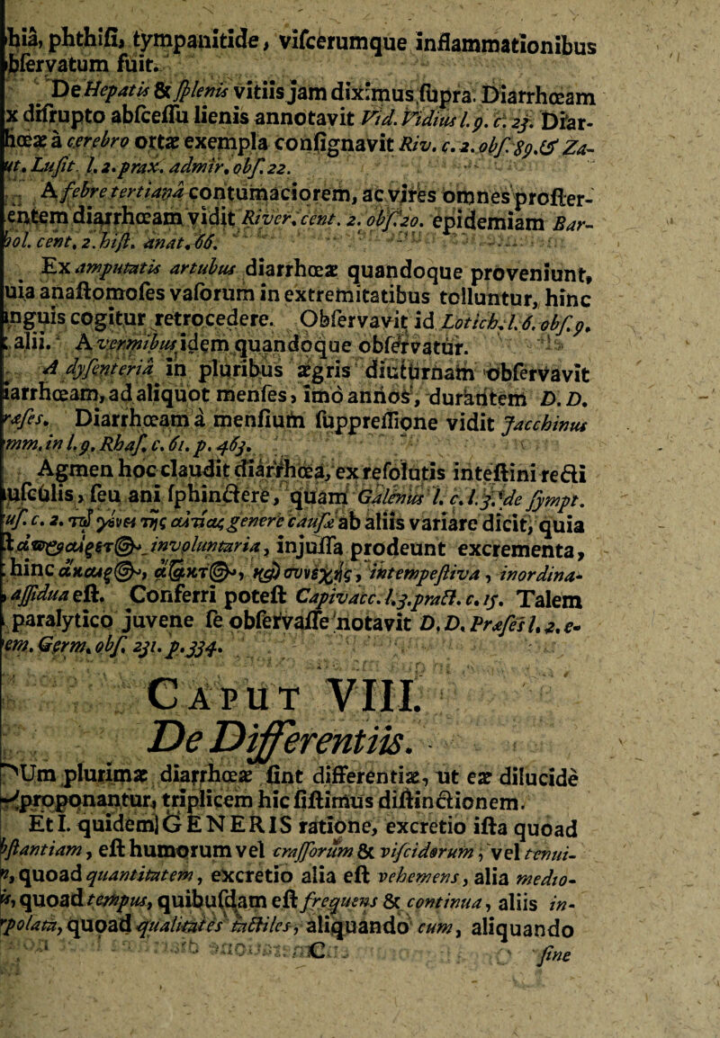 Wa, phthifi, tympanitide, vifcerumque inflammationibus ibfervatum fuit. * D e Hepatisvitiis jam diximus fhpra. Diarrhceam x difrupto abfceffu lienis annotavit VidMdiustp. H:2f. Diar¬ ia a cerebro ortae exempla confignavit Riv. c.a.obfsp.iS Za- ut.Luft. l.i.prax. aelmfr.obf.ee. & febre tertiana contumaciorem, ac virfes omnes profter- entem diarrhoeam vidit River, cent. e. obfto. epidemiam Bar- bol. cent, i.bifi. anat.66. '. ':'r ... t Ex amputatis artubus diarrhoeae quandoque proveniunt, uia anaflpmoles vaforum in extremitatibus tolluntur, hinc ipguis cogitur retrocedere. Obfervavit id LotichcU.ebfp. ; alii. A vermibus^ idem quandoque obf#vatur. * s K- A dyfent eri a Xxi pluribus aegris diuibnjain 'crbfervavit iarrhoeam, ad aliquot menfes, imo anrioS, durknteffi D. D. rafes. Diarrhoeam a menfiutn fuppreflione vidit Jacchinut mm, in l.p, Rhaf, c.6t.p, 46]. t Agmen hoc claudit diarfhoea, ex refolutis iriteftini refli ufculis, feu ani fphinftere, f^srA GflMdl.c.l.fMeJytnp, hinc ancti%@*, cc&xt®*, f(g) ovve%tlg, intetnpefliva, inordina- i ajfidua eft. Conferri poteft Capivacc. l.q.prati. c. /y. Talein paralytico juvene fe obfefvaffe 'notavit D.D.Prjfesl.^e. em. Germt ohfi 211. p*j34. De Differentiis. ^Um plurimae diarrhoea* fint differentiae, ut ear dilucide -^proponantur, triplicem hic fiftimus difttn&ionem. EtI. quidem) (•£ ENERIS ratione, excretio ifta quoad hfiantiam, eft humorum vel crafforum & vifeidorum, vel tenui- quoad quantitatem, excretio alia eft vehemens, alia medio- u, quoadtrnpus, quibufdatn & frequens & continua, aliis in- rpolatiiy quoad quahutes ^tf/Yrjy aliquando cum, aliquando 1 ^n^ib $adost«?ajer fine