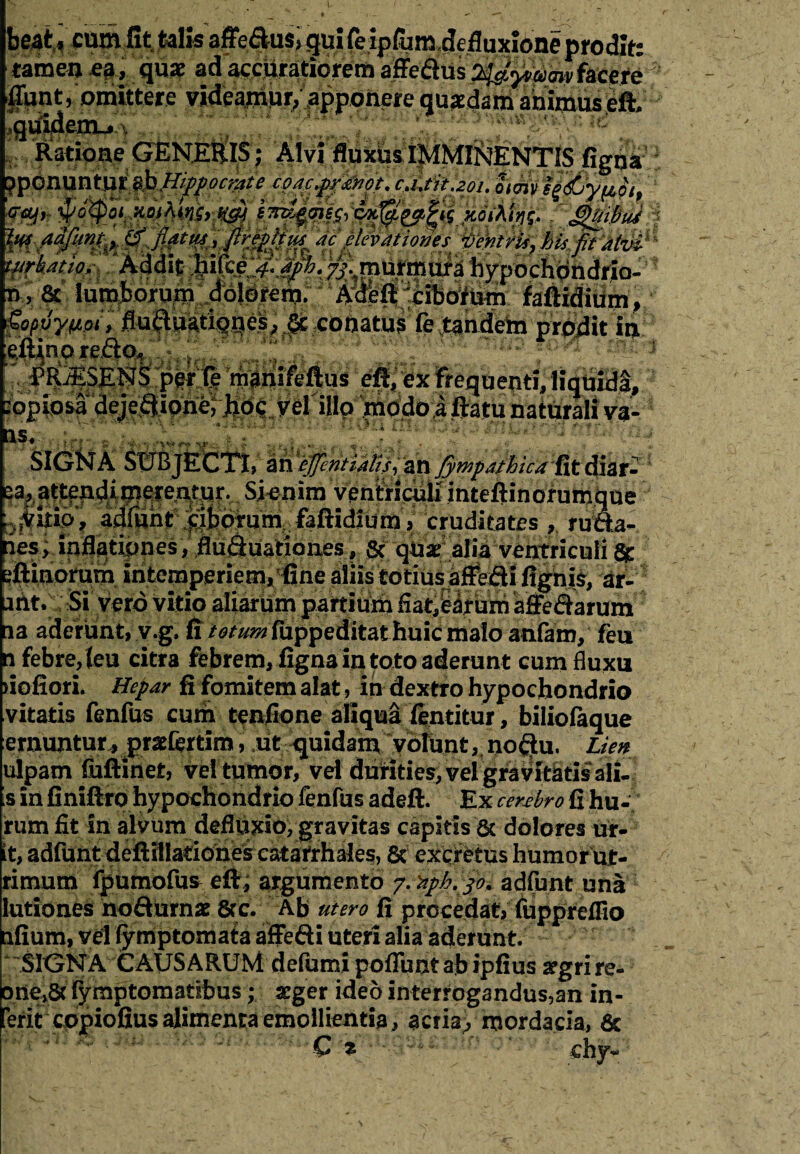 tamen ea, quae $jfmt /omittere videamur, apponere quadam animus eft .quidenu^ ,. ,'., , v pn#¥:? ^dfuht ;f|.bdmm.; faftidlUmV cruditates | rum¬ pes, inflationes, flufiuationes, Sc qUr alia ventriculi & eftinorum intemperiem, fine aliis totius affefti fighis, a£ idt. Si vero vitio aliarum partium flatuum affefiarum ia aderunt, v.g. fi totum fuppeditat huic maio anfam, feu n febre,leu citra febrem, figna in toto aderunt cum fluxu fiofiori. Hepar fi fomitem alat, in dextro hypochondrio vitatis fenfus cum tenfione aliqua fentitur, bilioiaque emuntur, grafertim, ut quidam volunt, no$u. Lien ulpam iuftinet, vel tumor, vel durities, vel^ravltatisali.) s in finiftro hypochondrio fenfus adeft. Ex cerebro fi hu- fum fit in alvum defltalo, gravitas capitis 6t dolores ur¬ it, adfunt deftillatiohes catafrhales, 6c exct^tiis humor ut- rimutn fpumofus e fi, argumento y. %ph.jo* adfunt una lutiones noflurnx 8?c. Ab utero fi procedat, fuppreflio lifium, vel fymptomata affefti uteri alia aderunt. “SIGNA CAUSARUM de fu mi poliunt ab ipfius aegri re- E>ne,& fymptomatibus; arger ideo interrog3ndus,an in¬ erit copiofius alimenta emollientia, acria, mordacia, 6c Cz