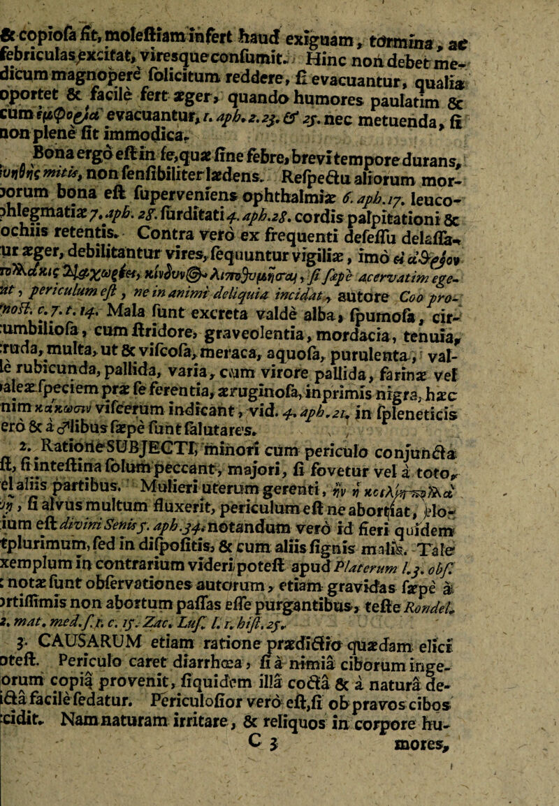 & copiofa Ut, moleftiam infert haud exiguam, tdrmina ae febriculas excitat, viresqueconfumit. Hinc non debet me¬ dicum magnoperd fohcitum reddere, £ evacuantur, aualia oportet 8t facile fert ager , quando humores paulatlm & curotttQopa evacuantur,napb.z.ij.&Q.nec metuenda, fi Qon plene fit immodica. Bona ergo eftinfe>qus fine febre, brevitempore durans, wnln mui*t nonfenfibiliterladensv Refpedu aliorum mor- jorum bona eft fupervemens Ophthalmia: e. opb.ij. leuco¬ phlegmatiae/^. 2f. furditati ^aph.zs. cordis palpitationi 8c ochiis retentis. Contra vero ex frequenti defeflu delafla-r mxger, debilitantur vires,fequuntur vigilia, imo Uafyjov x/rQ&X&tfar kIvSvv®* himfyjfjtytfetf, Jifipe acervatim ege- 'at 7 ?ericulum eft , ne in animi deliquia incidat y autore Coo pro- fnoH\c.j.t. iqt Mala funt excreta valde alba» (purnofa, cir- :umbiiiofa, cum ftridore, graveolentia, mordacia, tenuia* rrixda^multaj ut & vifcofa,meraca, aquofa, purulenta,' val¬ le rubicunda, pallida, varia, cvam virore pallida, farinse vel raleatfprciempr* feferentia,xmgiiiofa,inpnmis nigra, hac nim KctKunv vifcerum indicant , vid. aph,2^ in fpleneticis ero 8c a ilibus Cxpe fuh t falutares. ..U \ ■ ^^R^tiorieSUBJEGTCihihon ciim periculo conjuncta lt, fi inteftina folini^ijeecant,- majori, fi fovetur vel z totor elalhs partibus. Mulieri uterum gerenti, ifv n xotAUn^foct 'Jjj , fi alvus multum fluxerit, periculum eft ne abortat, jflo- ium e&diviniSenisf. aph.j^notandam vero id fieri quidem tplurimum, fed in difpofitis, 6c cum aliis fignis malfe. Tale xemplum In contrarium videripotefi apud Piat erum Lj, obft : notae funt obfervationes autorum, etiam gravidas firpe a miflimis non abortum paflas efTe purgantibus, teReRondeL 2* mat. med. f.t, c. ij. Zac. Luft L /. htft. 2j* 3* CAUSARUM etiam ratione pradifWo qusedam elici nteft. Periculo caret diarrhoea, fi a nimia ciborum inge- orum copia provenit, fiquidem illa coda 8c a natura de- ifta facilefedatur. Periculofior vero eft,fi obpravos cibos ‘cidit. Nam naturam irritare, & reliquos in corpore hu- C i inores*