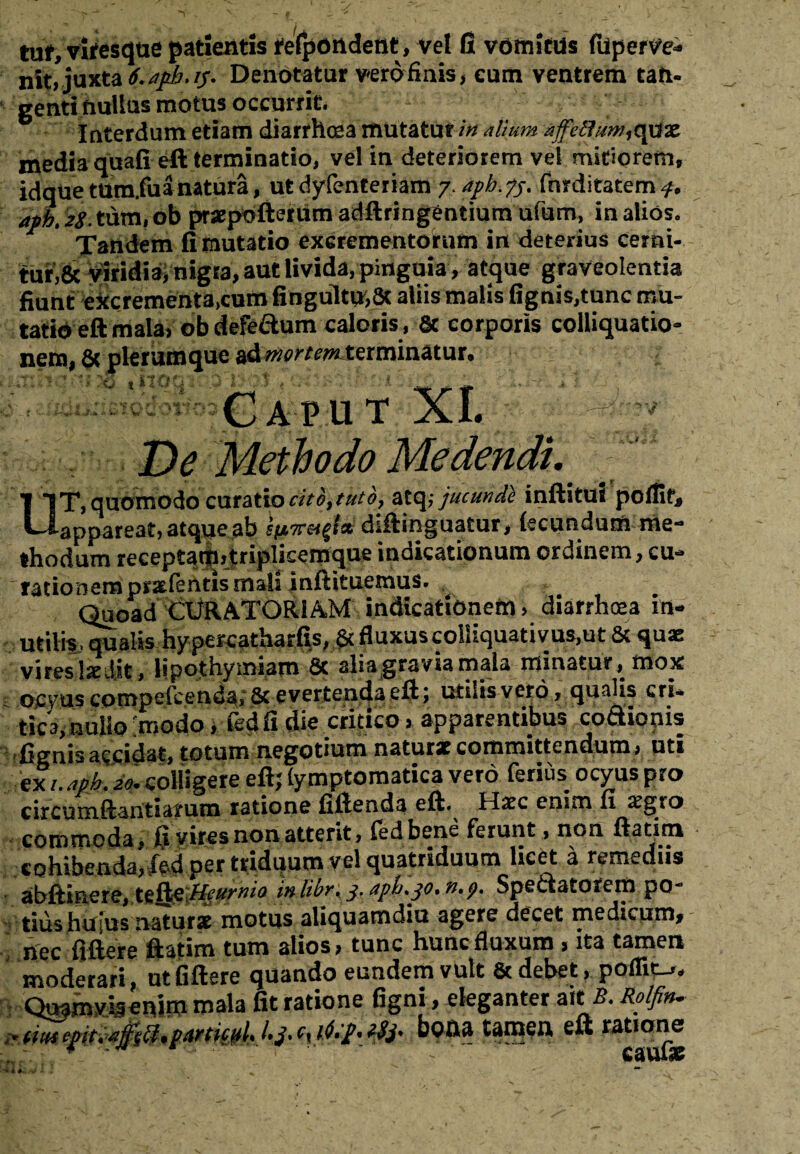 tuf, vifesque patientis fefpondetit, vel fi vdmitUs fuperve* nit, juxta t.apkjf* Denotatur vero finis, cum ventrem tan¬ genti fiuUus motus occurrit. interdum etiam diarrhoea mutatur in dium affethm^c^x media quafi eft terminatio, vel in deteriorem vel mitiorem, idque tum.fuanatura, ut dyfenteriam 7. apb. ?j. fnrditatem 4. ajph. 28. tum, ob praepofterum adflringentium ufum, in alios. Tandem fi mutatio excrementorum in deterius cerni¬ tur^ Viridia, nigra, aut livida, pinguia, atque graveolentia fiunt excrementa,cum fingultu,8c aliis malis (ignis,tunc mu¬ tatio eft mala, ob defeftum caloris , 8c corporis colliquatio» nem, Sc plerumque ad mortemterminatur. Xt t i Caput XI. De Methodo Medendi. UT, quomodo curatio cito, tuto, atq,- jucunde inftitui poffir, appareat, atque ab sutmtfai diftinguatur, ftcundum me¬ thodum receptartijtriplicemque indicationum ordinem, cu* rationem prxlentis mala inftituemus. Quoad CURATORIAM indicationem, diarrhoea in¬ utilis/qualis hypercatharfis, & fluxus colliquativus,ut & quae vireslaed.it, lipothymiam 6c alia gravia mala minatur, mox ocvus compefcendaySc evertenda eft; utilis vero, qualis cri¬ tici nullo'modo , fedfidie critico, apparentibus codionis figuisaccidat, totum negotium naturae committendum, uti ex /. apb.'io. colligere eft; (ymptomatica vero ferius ocyus pro circumftantiarum ratione fiftenda eft. Haec enim fi aegro commoda, ft vires non atterit, fedbene ferunt, non ftatim cohibenda, fed per triduum vel quatriduum licet a remediis abftinere, lefeHeurnio inlibr, 3. aph.30. n.t). Spedatorem po¬ tius htfius natur* motus aliquamdiu agere decet medicum, nec fidere ftatim tum alios, tunc hunc fluxum, ita tamen moderari, ut fiftere quando eundem vult & debet, poflitu,. Quamvb enim mala fit ratione figni, eleganter ait i?. Rolfin- * tm ftr.itfsQ.pitHiml- l-j* *$i' M* «9» e«