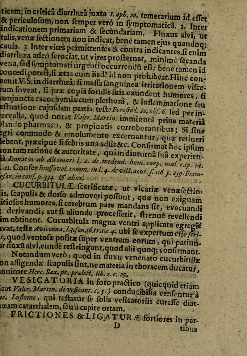 ticam; in critica diarrhoea juxta i.aph.20. temerarium \A «rr \ &periculofum,non fempervero in fymptSnatica a indicationem primariam & fecdndariam. Fluxus alvi nr talis,venae feaionem non indicat, bene tamen eius auandnn* caufa. ± Inter vires permittentes & contra indicantls.fSm diarrlioea adep ferociat, ut vires profternat, minime fecanda vena,led lymptotnati urgenti occurrende eft,- bene tansen id concedi poteft,ii.aetas cum iisde id non prohibeat Hinc i?enit V.S. indiarrhcea, fircaffalanguinea irritationem vifce* rum foveat, fi pra: copia forulis luis-exun dent humores fi fonjunda cacocBymia.cum plethord, & inflammatione Teu eftuatione wujufdam partis, tefte Foreftot 22. ebf. 6 fed ner in (ervalia, quod notat Valer.mnin. imminuti prius £*f£ flando pharmaco, & propinatis corroborantibus- Si fin! fgri commodo & emolumento excernantur, qua retineri lebent, praecipue fi febris una adfit&c. Confirmat hoc Sm ion tam ratione Scautoritate, quam diuturna fod exper^en- XK&cmMtts *b Ahamm l. 2. de ntedend. hum. corp. m/il fl M .41. ConferBrajfavoLcomm. in/,*.deviS^eut./ut.p. -2J9. £ * 'efitr.mconj.p.^4. alios. ■ J F . cucfrRBiTUL^fcarificata:, ut vicaria venafefifo. fs.> papulis & dorfo admoveri poliunt, qua non eSuam itiofos humores, fi cerebrum pars mandans fit, evacuandi i derivandi, aut.fi aliunde procdlerit, ftrenue reJellend! im obtinent. Cucurbitula magna ventri applicata egregid tvat, tefte Av1cennaJ.3tfenj6jr.uc4. ubi fe expertum efe M>i- f’ quod ventofo pofita fuper ventrem eorum, qui padfol ir uxu alvi,eunde reftringant,quod alii quoq; confirmant Notandum vero , quod in fluxu venenato cucurbitula on affigenda fcapuhs fint,ne materiain thoracem ducatur lonitore Here, Sax. pr, pnelccl. tib. 2. c. 2r. ’ VESiC ATORfA in foropradico (quicouid etiam .zzt Valer.punm, deveficwt c. s.) conducibilia cenfentur™ , re. Lujimor qm teftatnr fe felis veficatoriis curaffe Sai iceam catarrhalem, feu d capite ortam. FRICTIONES & L ICATUR iE fortiores in par-