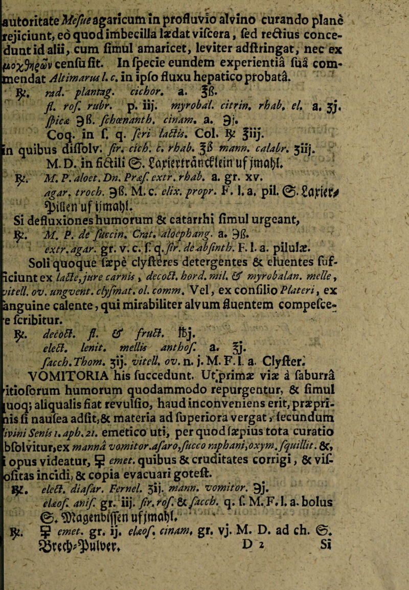 autoritateMyfoagaricum in profluvio alvino curando plane rejiciunt, eo quod imbecilla tedatvifcera, fed re&ius conce¬ dunt id alii, cum fimul amaricet, leviter adftringat, nec ex poxfyav cenfufit. In fpecie eundem experientia fua com* inendat Altimarm L c. in ipfo fluxu hepatico pt obatS. fy, rad. planmg. cichor. a. fft. fl. rofl. rubr. p. ii/. myrobdL citrin. rhab, el. a. jj. jpic£ 9^. flckcenanth, chiam, a. 9j. Coq. in C q. fleri Coi. fhj. n quibus diflblv. fln cich. c. rhab. m#nn. calabr. 5iij. M.D. infidili ^ajtiettrdncflein uf M.P.dloet.Dn. Pr&fl extr.rhab. a. gr. XV, agar, troch. 98. M. C. elix, propr. F. L a, pii. SajWtV ^iOenuf Umat)l. Si defluxiones humorum & catarrhi fimul urgeant, M. P. de fluccin. Crat. dloephang. a* 98. extr.agdr. gr. v. c. fi d.j^. deabflmth. F. 1. a. pilula. Soli quoque Ikpe c!yfieres detergentes & cluentes fuf- iciunt ex labi e,jure carnis , decobl. hord.mil. (f myrobalan. meile, vitell. ov. ungvent. clyflmdt. ol. comm, Vel, ex confilio Pidteri, ex anguine calente, qui mirabiliter alvum fluentem compefce- e fcribitur. de c obi, fl. & flruB. ftj, eleB. lenit, mellis anthof, a. §j. facch, Thom, 5!}. vitell, ov. n. j. M. F. 1. a. Clyften VOM1TORIA his fuccedunt. Ut“primae viae a faburra itioforum humorum quodammodo repurgentur, & fimul uoq; aliqUalis fiat revulfio, haud inconveniens erit, prspri- lis fi naufea adfit,& materia ad fuperiora vergat > fecundum 'ivini Senis i.aph.21. emetico uti, per quod fcpius tota curatio bfolvitur>ex manna, vomitor.afaro,fticco raphani, oxym.Aquillit. fic, [ opus videatur, 5j2 emet, quibus & cruditates corrigi, & vit ofitas incidi, & copia evacuari goteft. eleB. diafar. Ferrei. 5ij. mann. vomitor. 9j. cieof. anif. gr. iij. fir, rof. & fucb. q. f. M. F. 1, a. bolus ^asenbijfen uf * ¥ emet. gr. ij. elxof. cinam, gr. vj. M. D. ad ch.